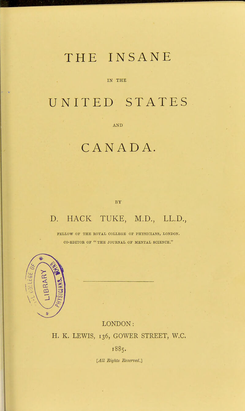 THE INSANE IN THE UNITED STATES AND CANADA. BY D. HACK TUKE, M.D., LL.D., FELLOW or THE ROYAL COLLEGE OF PHYSICIANS, LONIION. CO-EDITOR OF  THE JOURNAL OF MENTAL SCIENCE. LONDON: H. K. LEWIS, 136, GOWER STREET, W.C. 1885. [All Rights Reserved.]