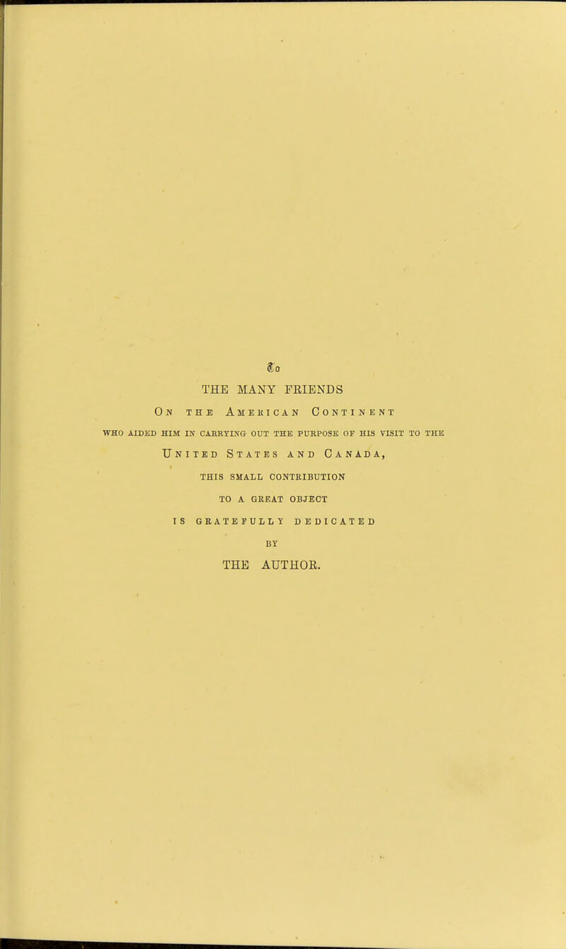 THE MANY FEIENDS On the Amekican Continent WHO AIDED HIM IN CAKRYI>'G- OUT THE PURPOSE OF HIS VISIT TO THE United States and Canada, this small contribution to a great object is gratefully dedicated BY THE AUTHOE.