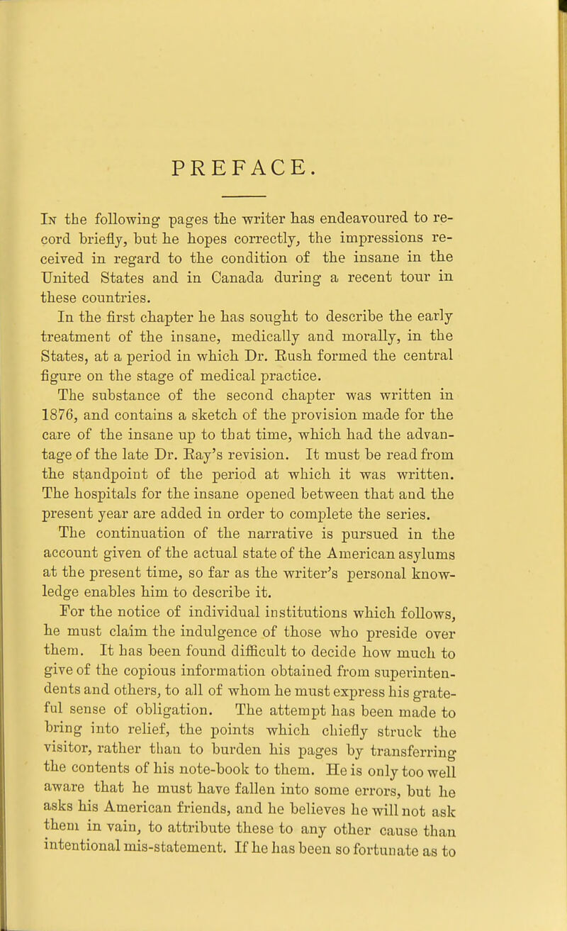 PREFACE. In the following pages the writer lias endeavoured to re- cord briefly, but be hopes correctly, the impressions re- ceived in regard to the condition of the insane in the United States and in Canada during a recent tour in these countries. In the first chapter he has sought to describe the early treatment of the insane, medically and morally, in the States, at a period in which Dr, Eush formed the central figure on the stage of medical practice. The substance of the second chapter was written in 1876, and contains a sketch of the provision made for the care of the insane up to that time, which had the advan- tage of the late Dr. Bay's revision. It must be read from the standpoint of the period at which it was written. The hospitals for the insane opened between that and the present year are added in order to complete the series. The continuation of the narrative is pursued in the account given of the actual state of the American asylums at the present time, so far as the writer's personal know- ledge enables him to describe it. Tor the notice of individual institutions which follows, he must claim the indulgence of those who preside over them. It has been found difficult to decide how much to give of the copious information obtained from superinten- dents and others, to all of whom he must express his grate- ful sense of obligation. The attempt has been made to bring into relief, the points which chiefly struck the visitor, rather than to burden his pages by transferring the contents of his note-book to them. He is only too well aware that he must have fallen into some errors, but he asks his American friends, and he believes he will not ask them in vain, to attribute these to any other cause than intentional mis-statement. If he has been so fortunate as to