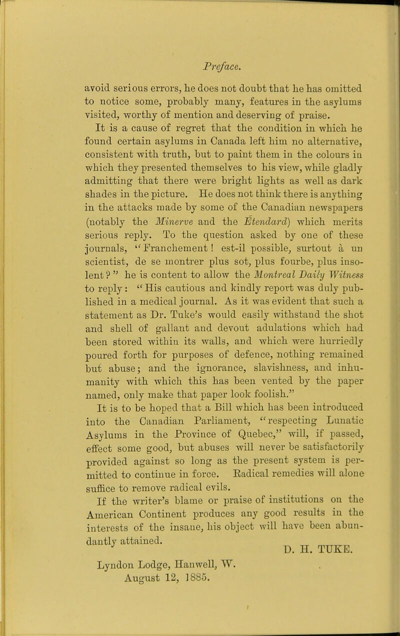 avoid serious errors, lae does not doubt that he has omitted to notice some, probably many, features in the asylums visited, worthy of mention and deserving of praise. It is a cause of regret that the condition in which he found certain asylums in Canada left him no alternative, consistent with truth, but to paint them in the colours ia which they presented themselves to his view, while gladly admitting that there were bright lights as well as dark shades in the picture. He does not bhink there is anything in the attacks made by some of the Canadian newspapers (notably the Minerve and the Etendard) which merits serious reply. To the question asked by one of these journals,  Eranchement ! est-il possible, surtout a nn scientist, de se montrer plus sot, plus fourbe, plus inso- lent he is content to allow the Montreal Daily Witness to reply: ''His cautious and kindly report was duly pub- lished in a medical journal. As it was evident that such a statement as Dr. Tuke's would easily withstand the shot and shell of gallant and devout adulations which had been stored within its walls, and which were hurriedly poured forth for purposes of defence, nothing remained but abuse; and the ignorance, slavishness, and inhu- manity with which this has been vented by the paper named, only make that paper look foolish. It is to be hoped that a Bill which has been introduced into the Canadian Parliament, respecting Lunatic Asylums in the Province of Quebec, will, if passed, effect some good, but abuses will never be satisfactorily provided against so long as the present system is per- mitted to continue in force. Eadical remedies will alone suffice to remove radical evils. If the writer's blame or praise of institutions on the American Continent produces any good results in the interests of the insane, his object will have been abun- dantly attained. D. H. TUKE. Lyndon Lodge, Han well, W. August 12, 1885. r