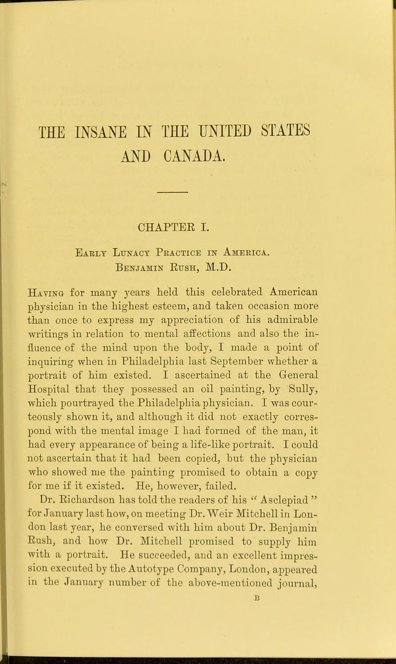 THE INSANE IN THE UNITED STATES AND CANADA. CHAPTER I. Early Lttnact Practice in America. Benjamin Eush, M.D. Having for many years held this celebrated American physician in the highest esteem, and taken occasion more than once to express my appreciation of his admirable writings in relation to mental affections and also the in- fluence of the mind upon the body, I made a point of inquiring when in Philadelphia last September whether a portrait of him existed. I ascertained at the General Hospital that they possessed an oil painting, by Sully, which pourtrayed the Philadelphia physician. I was cour- teously shown it, and although it did not exactly coitcs- pond with the mental image I had formed of the man, it had every appearance of being a life-like portrait. I could not ascertain that it had been copied, but the physician who showed me the painting promised to obtain a copy for me if it existed. He, however, failed. Dr. Richardson has told the readers of his  Asclepiad  for January last how, on meeting Dr. Weir Mitchell in Lou- don last year, he conversed with him about Dr. Benjamin Rush, and how Dr. Mitchell promised to supply him with a portrait. He succeeded, and an excellent impres- sion executed by the Autotype Company, London, appeared in the January number of the above-mentioned journal, B