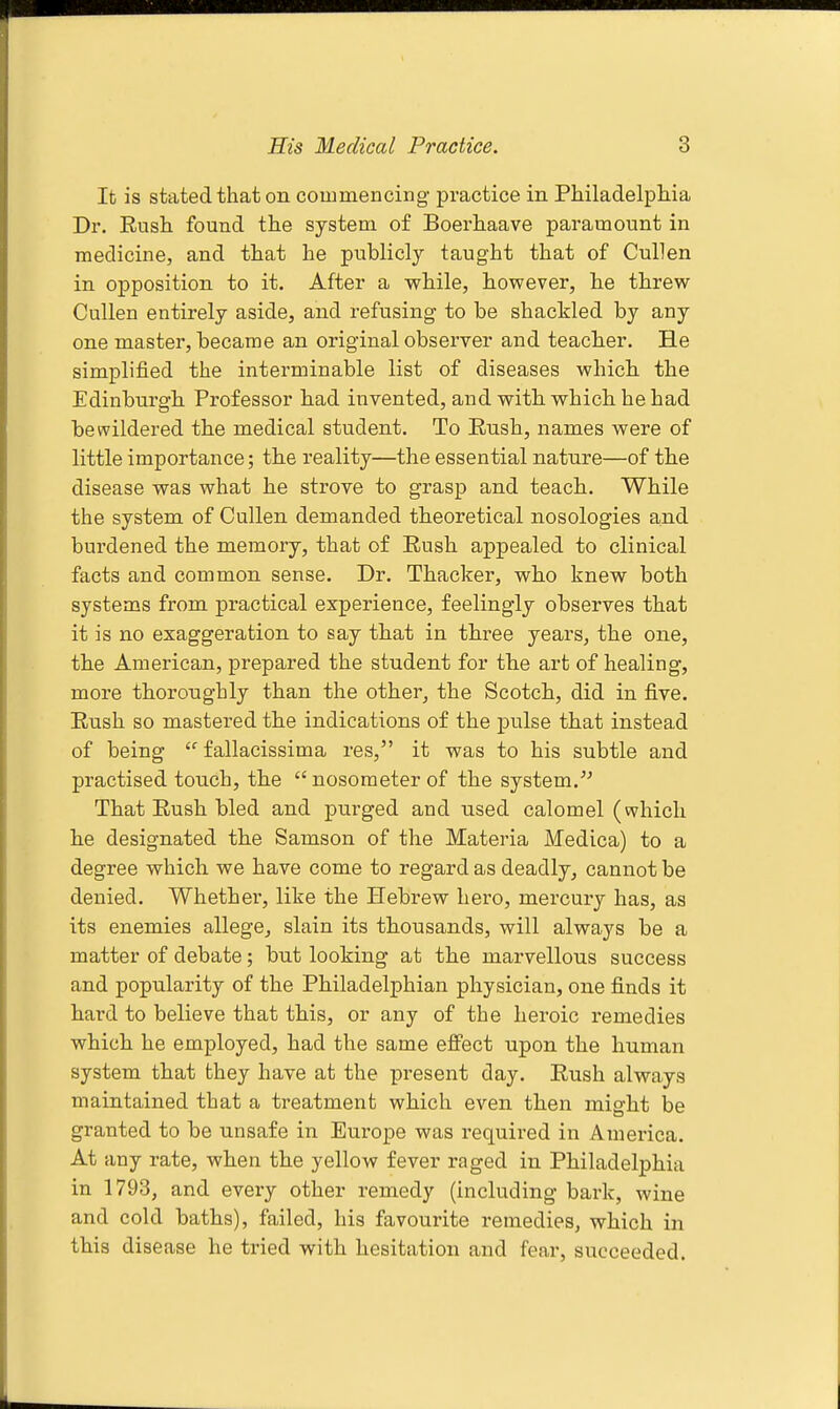 It is stated that on couimencing practice in Philadelpliia Dr. Rush found the system of Boerhaave paramount in medicine, and that he publicly taught that of Cullen in opposition to it. After a while, however, he threw Cullen entirely aside, and refusing to be shackled by any one master, became an original observer and teacher. He simplified the interminable list of diseases which the Edinburgh Professor had invented, and with which he had bewildered the medical student. To Rush, names were of little importance; the reality—the essential nature—of the disease was what he strove to grasp and teach. While the system of Cullen demanded theoretical nosologies and burdened the memory, that of Rush appealed to clinical facts and common sense. Dr. Thacker, who knew both systems from practical experience, feelingly observes that it is no exaggeration to say that in three years, the one, the American, prepared the student for the art of healing, more thoronghly than the other, the Scotch, did in five. Rush so mastered the indications of the jDulse that instead of being fallacissima res, it was to his subtle and practised touch, the  nosometer of the system. That Rush bled and purged and used calomel (which he designated the Samson of the Materia Medica) to a degree which we have come to regard as deadly, cannot be denied. Whether, like the Hebrew hero, mercury has, as its enemies allege, slain its thousands, will always be a matter of debate; but looking at the marvellous success and popularity of the Philadelphian physician, one finds it hard to believe that this, or any of the heroic remedies which he employed, had the same efi'ect upon the human system that they have at the present day. Rush always maintained that a treatment which even then might be granted to be unsafe in Europe was required in America. At any rate, when the yellow fever raged in Philadelphia in 1793, and every other remedy (including bark, wine and cold baths), failed, his favourite remedies, which in this disease he tried with hesitation and fear, succeeded.