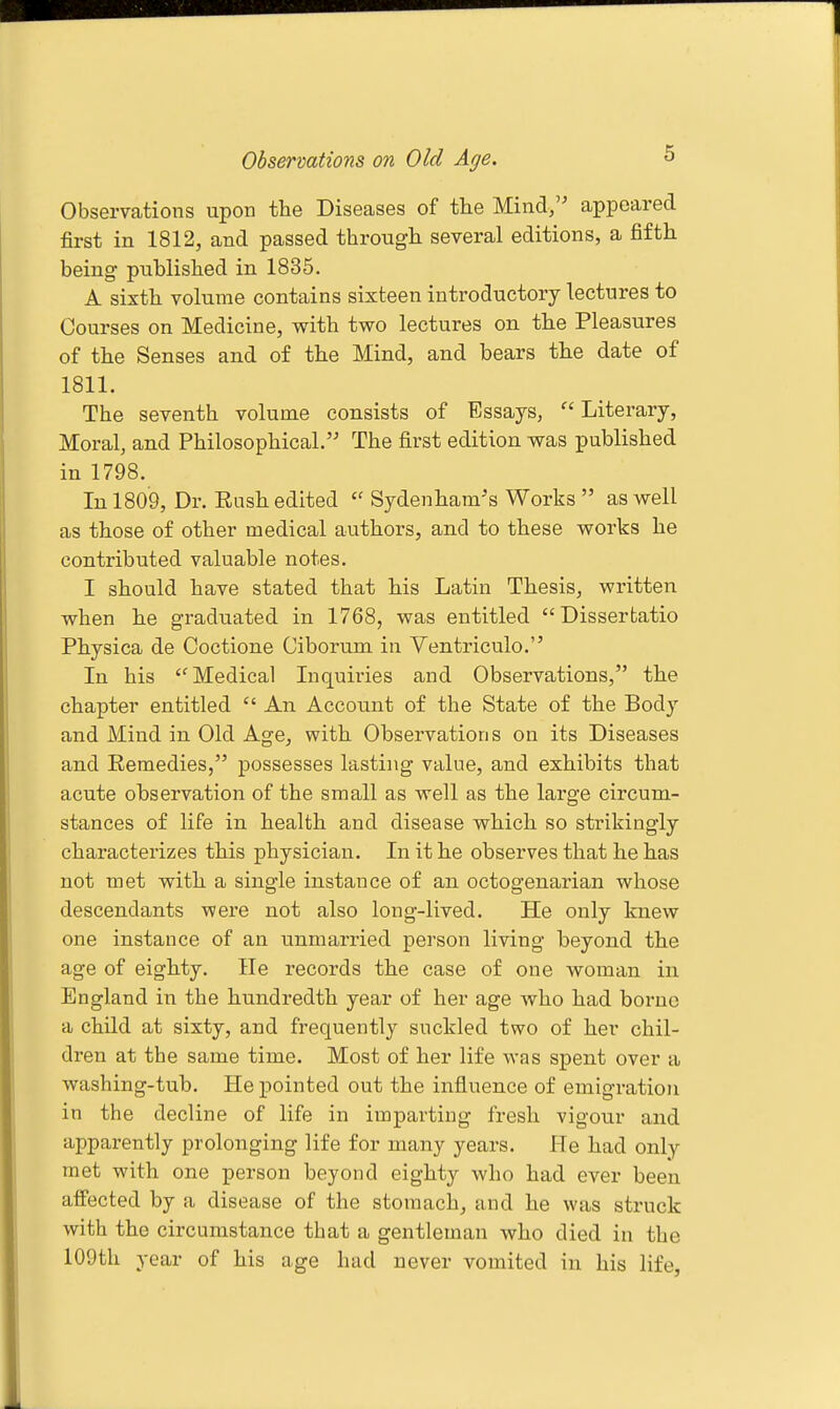 Observations on Old Age. Observations upon the Diseases of the Mind, appeared first in 1812, and passed through several editions, a fifth being published in 1835. A sixth volume contains sixteen introductory lectures to Courses on Medicine, vpith two lectures on the Pleasures of the Senses and of the Mind, and bears the date of 1811. The seventh volume consists of Essays,  Literary, Moral, and Philosophical. The first edition was published in 1798. In 1809, Dr. Rush edited  Sydenham's Works  as well as those of other medical authors, and to these works he contributed valuable notes. I should have stated that his Latin Thesis, written when he graduated in 1768, was entitled Disserfcatio Physica de Coctione Ciborum in Ventriculo. In his Medical Inquiries and Observations, the chapter entitled  An Account of the State of the Body and Mind in Old Age, with Observations on its Diseases and Remedies, possesses lasting value, and exhibits that acute observation of the small as well as the large circum- stances of life in health and disease which so strikingly characterizes this physician. In it he observes that he has not met with a single instance of an octogenarian whose descendants were not also long-lived. He only knew one instance of an unmarried person living beyond the age of eighty. lie records the case of one woman in England in the hundredth year of her age who had borne a child at sixty, and frequently suckled two of her chil- dren at the same time. Most of her life was spent over a washing-tub. He pointed out the influence of emigration in the decline of life in imparting fresh vigour and apparently prolonging life for many years. He had only met with one person beyond eighty who had ever been affected by a disease of the stomach, and he was struck with the circumstance that a gentleman who died in the 109th year of his age had never vomited in his life,