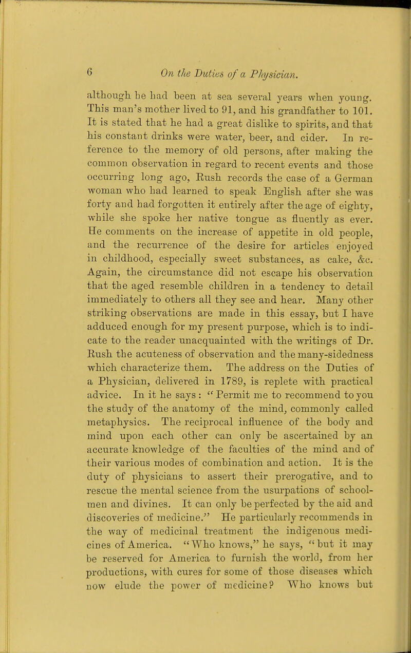 On the Duties of a Physician. although be had been at sea several years when young. This man's mother lived to 91, and his grandfather to 101. It is stated that he had a great dislike to spirits, and that his constant drinks were water, beer, and cider. In re- ference to the memory of old persons, after making the common observation in regard to recent events and those occurring long ago, Eush records the case of a German woman who had learned to speak English after she was forty and had forgotten it entirely after the age of eighty, while she spoke her native tongue as fluently as ever. He comments on the increase of appetite in old people, and the recurrence of the desire for articles enjoyed in childhood, especially sweet substances, as cake, &c. Again, the circumstance did not escape his observation that the aged resemble children in a tendency to detail immediately to others all they see and hear. Many other striking observations are made in this essay, but I have adduced enough for my present purpose, which is to indi- cate to the reader unacquainted with the writings of Dr. Rush the acuteness of observation and the many-sidedness which characterize them. The address on the Duties of a Physician, delivered in 1789, is replete with practical advice. In it he says :  Permit me to recommend to you the study of the anatomy of the mind, commonly called metaphysics. The reciprocal influence of the body and mind upon each other can only be ascertained by an accurate knowledge of the faculties of the mind and of their various modes of combination and action. It is the duty of physicians to assert their prerogative, and to rescue the mental science from the usurpations of school- men and divines. It can only be perfected by the aid and discoveries of medicine. He particularly recommends in the way of medicinal treatment the indigenous medi- cines of America. Who knows, he says, but it may be reserved for America to furnish the world, from her productions, with cures for some of those diseases which now elude the power of medicine? Who knows but