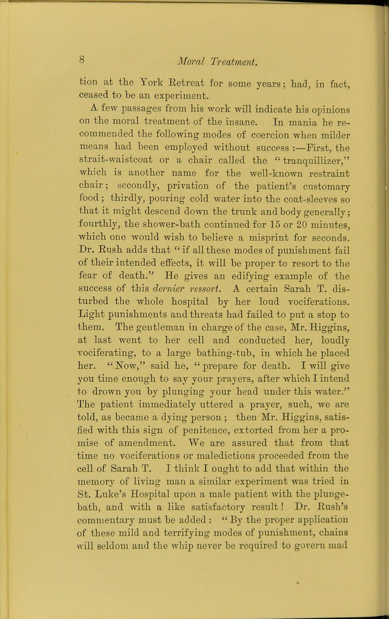 Moral Treatment. tion at the York Eetreat for some years; had, in fact, ceased to be an experiment. A few passages from his work will indicate his opinions on the moral treatment of the insane. In mania he re- commended the following modes of coercion when milder means had been employed without success :—First, the strait-waistcoat or a chair called the tranquillizer, which is another name for the well-known restraint chair; secondly, privation of the patient's customary food; thirdly, pouring cold water into the coat-sleeves so that it might descend down the trunk and body generally; fourthly, the shower-bath continued for 15 or 20 minutes, which one would wish to believe a misprint for seconds. Dr. Eush adds that if all these modes of punishment fail of their intended effects, it will be proper to resort to the fear of death.'^ He gives an edifying example of the success of this dernier ressort. A certain Sarah T. dis- turbed the whole hospital by her loud vociferations. Light punishments and threats had failed to put a stop to them. The gentleman in charge of the case, Mr. Higgins, at last went to her cell and conducted her, loudly vociferating, to a large bathing-tub, in which he placed her. Now, said he, prepare for death. I will give you time enough to say your prayers, after which I intend to drown you by plunging your head under this water. The patient immediately uttered a prayer, such, we are told, as became a dying person; then Mr. Higgins, satis- fied with this sign of penitence, extorted from her a pro- mise of amendment. We are assured that from that time no vociferations or maledictions proceeded from the cell of Sarah T. I think I ought to add that within the memory of living man a similar experiment was tried in St. Luke's Hospital upon a male patient with the plunge- bath, and with a like satisfactory result! Dr. Rush's commentary must be added :  By the proper application of these mild and terrifying modes of pujiishmeut, chains will seldom and the whip never be required to govern mad