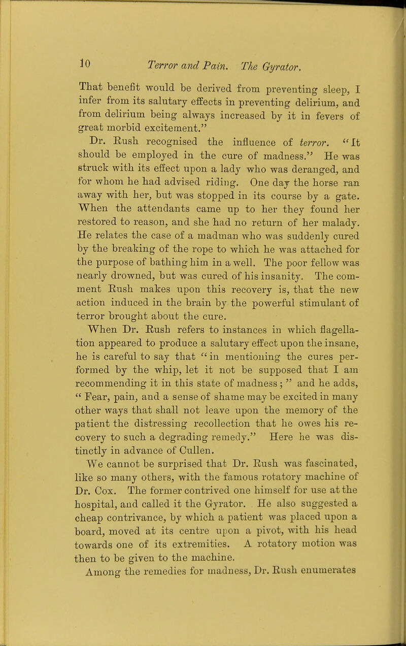 Terror and Pain. The Gyrator. That benefit would be derived from preventing sleep, I infer from its salutaiy effects in preventing delirium, and from delirium being always increased by it in fevers of great morbid excitement. Dr. Rush recognised the influence of terror. It should be employed in the cure of madness. He was struck with its effect upon a lady who was deranged, and for whom he had advised riding. One day the horse ran away with her, but was stopped in its course by a gate. When the attendants came up to her they found her restored to reason, and she had no return of her malady. He relates the case of a madinan who was suddenly cured by the breaking of the rope to which he was attached for the purpose of bathing him in a well. The poor fellow was nearly drowned, but was cured of his insanity. The com- ment Rush makes upon this recovery is, that the new action induced in the brain by the powerful stimulant of terror brought about the cure. When Dr. Rush refers to instances in which flagella- tion appeared to produce a salutary effect upon the insane, he is careful to say that  in mentioning the cures per- formed by the whip, let it not be supposed that I am recommending it in this state of madness ;  and he adds,  Fear, pain, and a sense of shame may be excited in many other ways that shall not leave upon the memory of the patient the distressing i-ecollection that he owes his re- covery to such a degrading remedy. Here he was dis- tinctly in advance of CuUen. We cannot be surprised that Dr. Rush was fascinated, like so many others, with the famous rotatory machine of Dr. Cox. The former contrived one himself for use at the hospital, and called it the Gyrator. He also suggested a cheap contrivance, by which a patient was placed upon a board, moved at its centre upon a pivot, with his head towards one of its extremities. A rotatory motion was then to be given to the machine. Among the remedies for madness. Dr. Rush enumerates