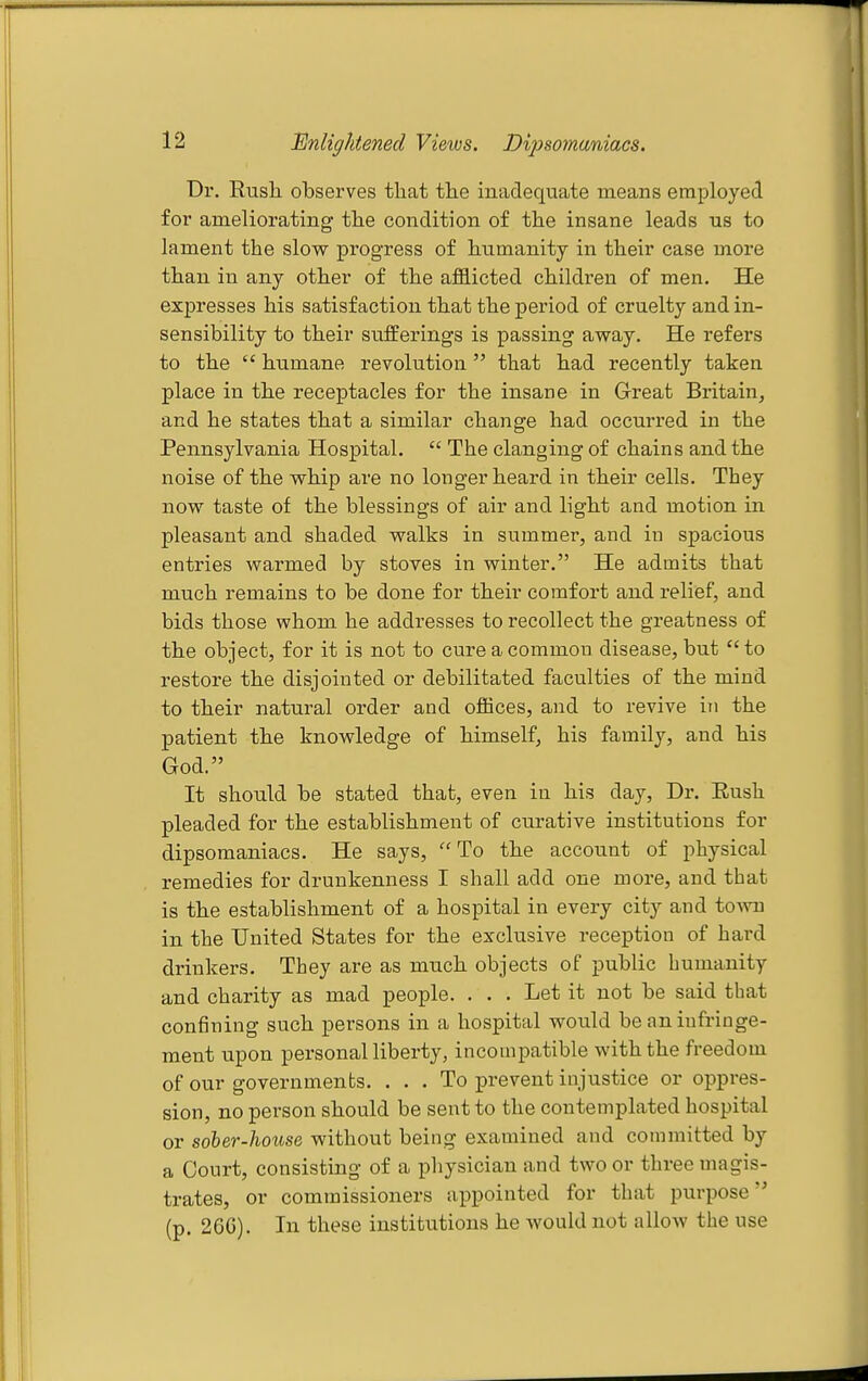 Bnlightened Views. Dijjsomaniacs. Dr. Rusli observes that the inadequate means employed for ameliorating the condition of the insane leads us to lament the slow progress of humanity in their case more than in any other of the afl3.icted childi-en of men. He expresses his satisfaction that the period of cruelty and in- sensibility to their suiferings is passing away. He refers to the  humane revolution  that had recently taken place in the receptacles for the insane in Great Britain, and he states that a similar change had occurred in the Pennsylvania Hospital.  The clanging of chains and the noise of the whip are no longer heard in their cells. They now taste of the blessings of air and light and motion in pleasant and shaded walks in summer, and in spacious entries warmed by stoves in winter. He admits that much remains to be done for their comfort and relief, and bids those whom he addresses to recollect the greatness of the object, for it is not to cure a common disease, but  to restore the disjointed or debilitated faculties of the mind to their natural order and oflBces, and to revive in the patient the knowledge of himself, his family, and his God. It should be stated that, even in his day. Dr. Eush pleaded for the establishment of curative institutions for dipsomaniacs. He says, To the account of physical remedies for drunkenness I shall add one more, and that is the establishment of a hospital in every city and town in the United States for the exclusive reception of hard drinkers. They are as much objects of public humanity and charity as mad people. . . . Let it not be said that confining such persons in a hospital would be an infringe- ment upon personal liberty, incompatible with the freedom of our governments. ... To prevent injustice or oppres- sion, no person should be sent to the contemplated hospital or sober-house without being examined and committed by a Court, consisting of a physician and two or three magis- trates, or commissioners appointed for that purpose (p. 26C). In these institutions he would not allow the use