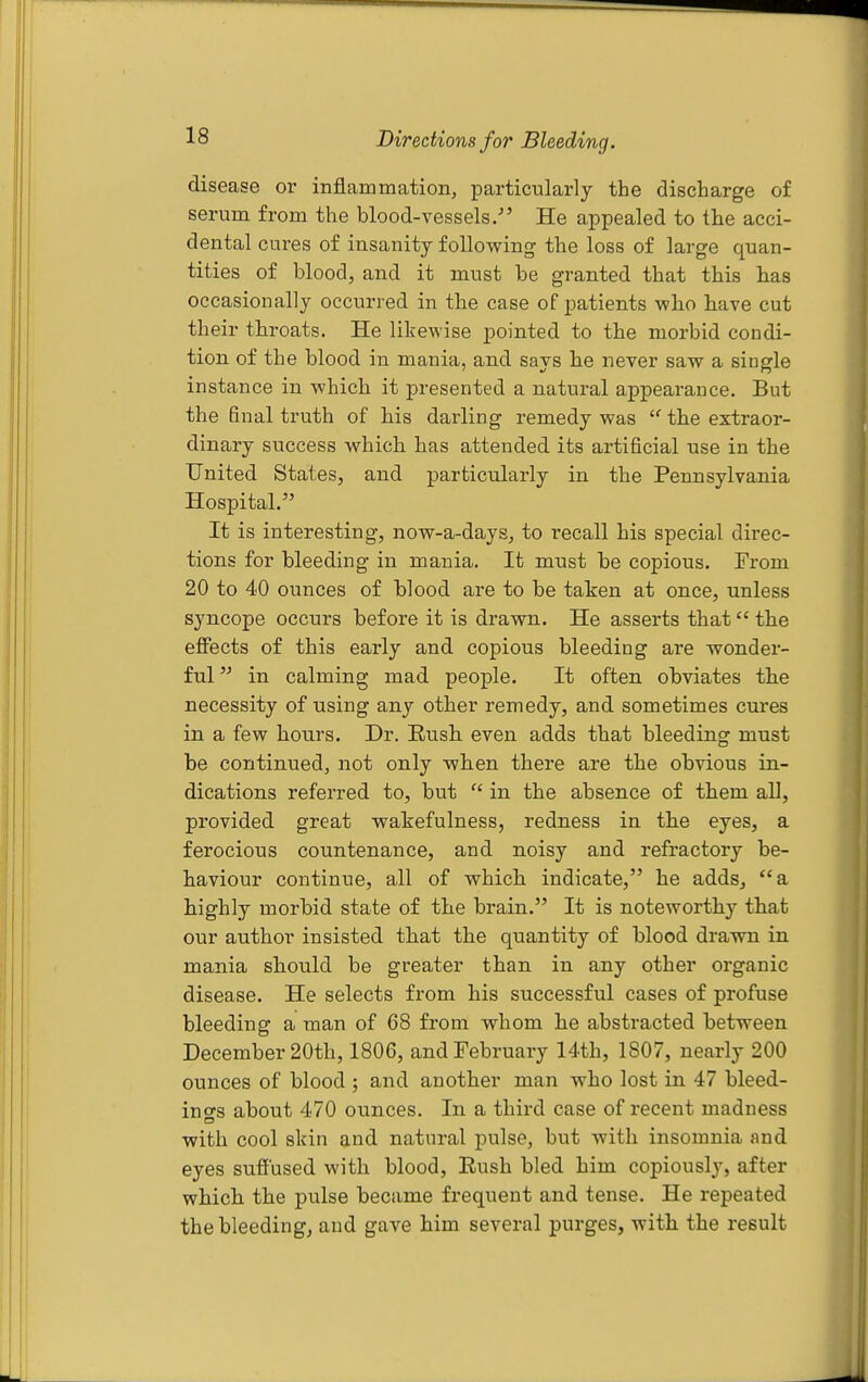 Directions for Bleeding. disease or inflammation^ particularly the discharge of serum from the blood-vessels,- He appealed to the acci- dental cures of insanity following the loss of large quan- tities of blood, and it must be granted that this has occasionally occurred in the case of patients who have cut their throats. He likewise pointed to the morbid condi- tion of the blood in mania, and says he never saw a single instance in which it presented a natural appearance. But the final truth of his darling remedy was  the extraor- dinary success which has attended its artificial use in the United States, and particularly in the Pennsylvania Hospital. It is interesting, now-a-days^ to recall his special direc- tions for bleeding in mania. It must be copious. From 20 to 40 ounces of blood are to be taken at once, unless syncope occurs before it is drawn. He asserts that the effects of this early and copious bleeding are wonder- ful  in calming mad people. It often obviates the necessity of using any other remedy, and sometimes cures in a few hours. Dr. Eush even adds that bleeding must be continued, not only when there are the obvious in- dications referred to, but  in the absence of them all, provided great wakefulness, redness in the eyes, a ferocious countenance, and noisy and refractory be- haviour continue, all of which indicate, he adds, a highly morbid state of the brain. It is noteworthy that our author insisted that the quantity of blood drawn in mania should be greater than in any other organic disease. He selects from his successful cases of profuse bleeding a man of 68 from whom he abstracted between December 20th, 1806, and February 14th, 1807, nearly 200 ounces of blood ; and another man who lost in 47 bleed- in o-s about 470 ounces. In a thii'd case of recent madness with cool skin and natural pulse, but with insomnia and eyes suffused with blood, Eush bled him copiously, after which the pulse became frequent and tense. He repeated the bleeding, and gave him several purges, with the result