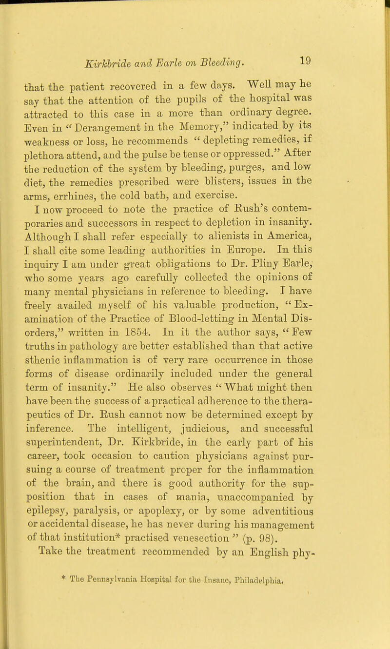Kirkhride and Farle on Bleeding. that the patient recovered in a few days. Well may he say that the attention of the pupils of the hospital was attracted to this case in a more than ordinary degree. Even in  Derangement in the Memory, indicated by its weakness or loss, he recommends  depleting remedies, if plethora attend, and the pulse be tense or oppressed. After the reduction of the system by bleeding, purges, and low- diet, the remedies prescribed were blisters, issues in the arms, errhines, the cold bath, and exercise. I now proceed to note the practice of Eush's contem- poraries and successors in respect to depletion in insanity. Although I shall refer especially to alienists in America, I shall cite some leading authorities in Europe. In this inquiry I am under great obligations to Dr. Pliny Earle, who some years ago carefully collected the opinions of many mental physicians in reference to bleeding. I have freely availed myself of his valuable production,  Ex- amination of the Practice of Blood-letting in Mental Dis- orders, written in 1854. In it the author says,  Eew truths in pathology are better established than that active sthenic inflammation is of very rare occurrence in those forms of disease ordinarily included under the general term of insanity. He also observes  What might then have been the success of a practical adherence to the thera- peutics of Dr. Eush cannot now be determined except by inference. The intelligent, judicious, and successful superintendent. Dr. Kirkbride, in the early part of his career, took occasion to caution physicians against pur- suing a course of treatment proper for the inflammation of the brain, and there is good authority for the sup- position that in cases of mania, unaccompanied by epilepsy, paralysis, or apoplexy, or by some adventitious or accidental disease, he has never during his management of that institution* practised venesection  (p. 98). Take the treatment recommended by an English phy- * The rennsylvaiiia Hospital for the Insane, Philadelphia.