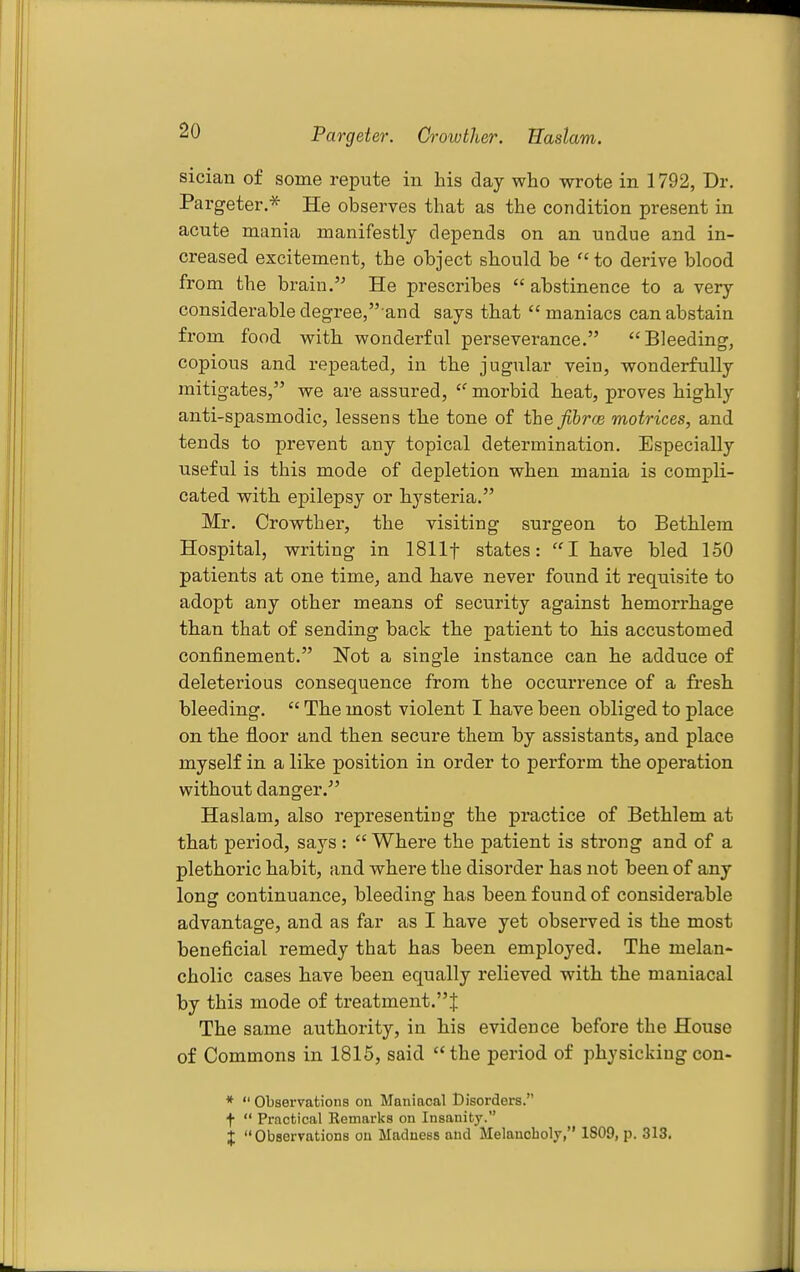 Pargeter. Crowther. Bastam. sician of some repute in his day who wrote in 1792, Dr. Pargeter.^ He observes that as the condition present in acute mania manifestly depends on an undue and in- creased excitement, the object should be  to derive blood from the brain. He prescribes  abstinence to a very considerable degree/'and says that maniacs can abstain from food with wonderful perseverance. Bleeding, copious and repeated, in the jugular vein, wonderfully mitigates, we are assured, morbid heat, proves highly anti-spasmodic, lessens the tone of the Jihrce motrices, and tends to prevent any topical determination. Especially useful is this mode of depletion when mania is compli- cated with epilepsy or hysteria. Mr. Crowthei, the visiting surgeon to Bethlem Hospital, writing in ISllf states: I have bled 150 patients at one time, and have never found it requisite to adopt any other means of security against hemorrhage than that of sending back the patient to his accustomed confinement. Not a single instance can he adduce of deleterious consequence from the occurrence of a fresh bleeding.  The most violent I have been obliged to place on the fl.oor and then secure them by assistants, and place myself in a like position in order to perform the operation without danger. Haslam, also representing the practice of Bethlem at that period, says :  Where the patient is strong and of a plethoric habit, and where the disorder has not been of any long continuance, bleeding has been found of considerable advantage, and as far as I have yet observed is the most beneficial remedy that has been employed. The melan- cholic cases have been equally relieved with the maniacal by this mode of treatment.''^ The same authority, in his evidence before the House of Commons in 1815, said the period of physicking con- *  Observations on Maniacal Disorders. f  Practical Eemarks on Insanity. j Obseryations on Madness and Melancholy, 1809, p. 313.