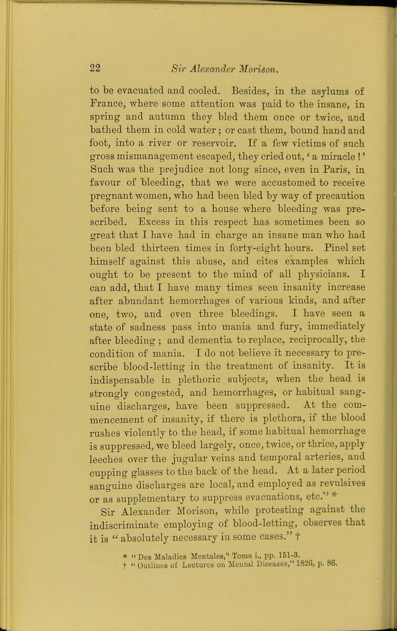 to be evacuated and cooled. Besides, in the asylums of France, where some attention was paid to the insane, in spring and autumn they bled them once or twice, and bathed them in cold water; or cast them, bound hand and foot, into a river or reservoir. If a few victims of such gross mismanagement escaped, they cried out,' a miracle !' Such was the prejudice not long since, even in Paris, in favour of bleeding, that we were accustomed to receive pregnant women, who had been bled by way of precaution before being sent to a house where bleeding was pre- scribed. Excess in this respect has sometimes been so great that I have had in charge an insane man who had been bled thirteen times in forty-eight hours. Pinel set himself against this abuse, and cites examples which ought to be present to the mind of all physicians. I can add, that I have many times seen insanity increase after abundant hemorrhages of various kinds, and after one, two, and even three bleedings. I have seen a state of sadness pass into mania and fury, immediately after bleeding ; and dementia to replace, reciprocally, the condition of mania. I do not believe it necessary to pre- scribe blood-letting in the treatment of insanity. It is indispensable in plethoric subjects, when the head is strongly congested, and hemorrhages, or habitual sang- uine discharges, have been suppressed. At the com- mencement of insanity, if there is plethora, if the blood rushes violently to the head, if some habitual hemorrhage is suppressed, we bleed largely, once, twice, or thrice, apply leeches over the jugular veins and temporal arteries, and cupping glasses to the back of the head. At a later period sanguine discharges are local, and employed as revulsives or as supplementary to suppress evacuations, etc.'' * Sir Alexander Morison, while protesting against the indiscriminate employing of blood-letting, observes that it is  absolutely necessary in some cases. f * Des Maladies Mentalea, Tome i., pp. 151-3. t  Oatlines of Lectures on Mental Diseases, 1826, p. 86.