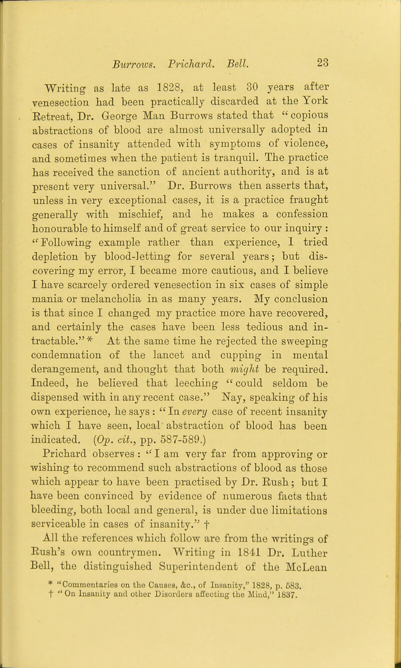 Writing as late as 1828, at least 30 years after venesection had been practically discarded at the York Eetreat, Dr. George Man Burrows stated that  copious abstractions of blood are almost universally adopted in cases of insanity attended with symptoms of violence, and sometimes when the patient is tranquil. The practice has received the sanction of ancient authority, and is at present very universal. Dr. Burrows then asserts that, unless in very exceptional cases, it is a practice fraught generally with mischief, and he makes a confession honourable to himself and of great service to our inquiry : ■Following example rather than experience, 1 tried depletion by blood-letting for several years; but dis- covering my error, I became more cautious, and I believe I have scarcely ordered venesection in six cases of simple mania or melancholia in as many years. My conclusion is that since I changed my practice more have recovered, and certainly the cases have been less tedious and in- tractable.* At the same time he rejected the sweeping condemnation of the lancet and cupping in mental derangement, and thought that both might be requii^ed. Indeed, he believed that leeching  could seldom be dispensed with iu any recent case. Nay, speaking of his own experience, he says :  In every case of recent insanity which I have seen, local' abstraction of blood has been indicated. (Op. cit., pp. 687-589.) Prichard observes : I am very far from approving or wishing to recommend such abstractions of blood as those which appear to have been practised by Dr. Eush; but I have been convinced by evidence of numerous facts that bleeding, both local and general, is under due limitations serviceable in cases of insanity.'^ f All the references which follow are from the writings of Eush's own countrymen. Writing in 1841 Dr. Ltither Bell, the distinguished Superintendent of the McLean * Commentaries on the Causes, &c., of Insanity, 1828, p. 583. t  On Insanity and other Disorders affecting the Miud, 1837.