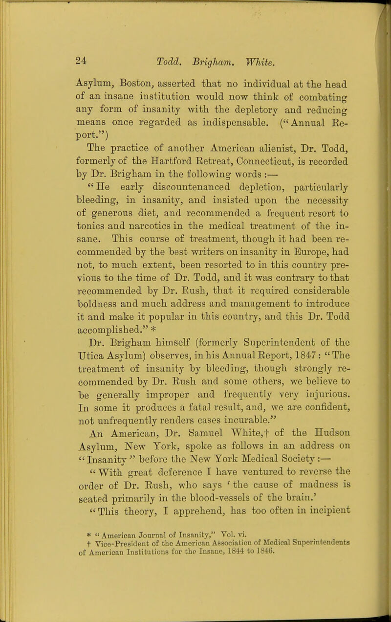 Todd. Brigham. White. Asylunij Boston, asserted that no individual at the head of an insane institution would now think of combating any form of insanity with the depletory and reducing means once regarded as indispensable. (Annual Re- port.) The practice of another American alienist. Dr. Todd, formerly of the Hartford Retreat, Connecticut, is recorded by Dr. Brigham in the following words :—  He early discountenanced depletion, particularly bleeding, in insanity, and insisted upon the necessity of generous diet, and recommended a frequent resort to tonics and narcotics in the medical treatment of the in- sane. This course of treatment, though it had been re- commended by the best writers on insanity in Europe, had not, to much extent, been resorted to in this country pre- vious to the time of Dr. Todd, and it was contrary to that recommended by Dr. Rush, that it required considerable boldness and much address and management to introduce it and make it popular in this country, and this Dr. Todd accomplished. * Dr. Brigham himself (formerly Superintendent of the TJtica Asylum) observes, in his Annual Report, 1847:  The treatment of insanity by bleeding, though strongly re- commended by Dr. Rush and some others, we believe to be generally improper and frequently very injurious. In some it produces a fatal result, and, we are confident, not unfrequently renders cases incurable. An American, Dr. Samuel White,t of the Hudson Asylum, New York, spoke as follows in an address on  Insanity  before the New York Medical Society :—  With great deference I have ventured to reverse the order of Dr. Rush, who says ' the cause of madness is seated primarily in the blood-vessels of the brain.'  This theory, I apprehend, has too often in incipient *  American Journal of Insanity, Vol. vi. t Vice-President of the American Association of jredical Superintendents of American Institutions for the Insane, 18W to ISIG.
