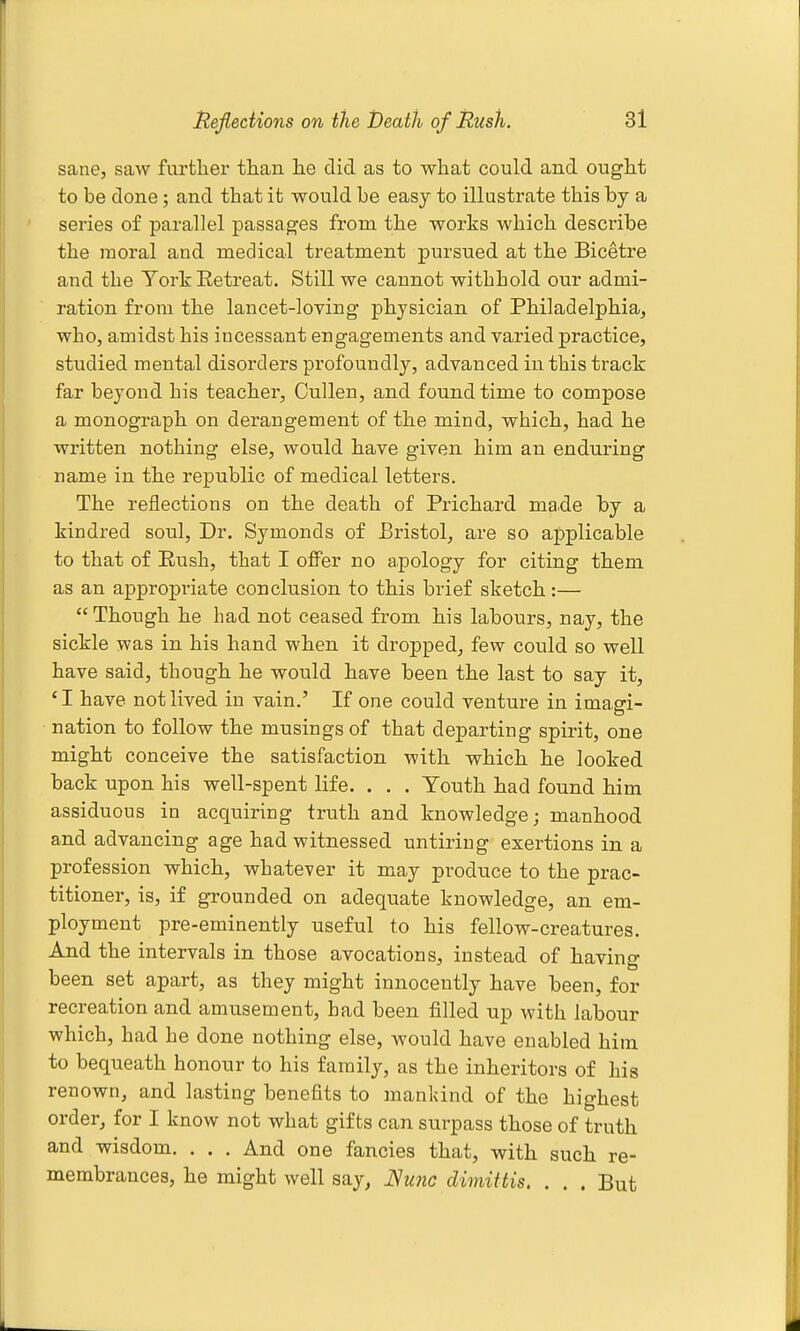 sane, saw further tlian lie did as to what could and ought to be done; and that it would be easy to illustrate this by a series of parallel passages from the works which describe the moral and medical treatment pursued at the Biceti'e and the YorkEetreat, Still we cannot withhold our admi- ration from the lancet-loving physician of Philadelphia, who, amidst his incessant engagements and varied practice, studied mental disorders profoundly, advanced in this track far beyond his teacher, Cullen, and found time to compose a monograph on derangement of the mind, which, had he written nothing else, would have given him an enduring name in the republic of medical letters. The reflections on the death of Prichard made by a kindred soul, Dr. Symonds of Bristol^ are so applicable to that of Rush, that I offer no apology for citing them as an appropriate conclusion to this brief sketch:— Though he had not ceased from his labours, nay, the sickle was in his hand when it dropped, few could so well have said, though he would have been the last to say it, 'I have not lived in vain.' If one could venture in imagi- nation to follow the musings of that departing spirit, one might conceive the satisfaction with which he looked back upon his well-spent life. . . . Youth had found him assiduous in acquiring truth and knowledge; manhood and advancing age had witnessed untiring exertions in a profession which, whatever it may produce to the prac- titioner, is, if grounded on adequate knowledge, an em- ployment pre-eminently useful to his fellow-creatures. And the intervals in those avocations, instead of having been set apart, as they might innocently have been, for recreation and amusement, had been filled up with labour which, had he done nothing else, would have enabled hira. to bequeath honour to his family, as the inheritors of his renown, and lasting benefits to mankind of the highest order, for I know not what gifts can surpass those of truth and wisdom. . . . And one fancies that, with such re- membrances, he might well say, JSwic dimittis, . . . But