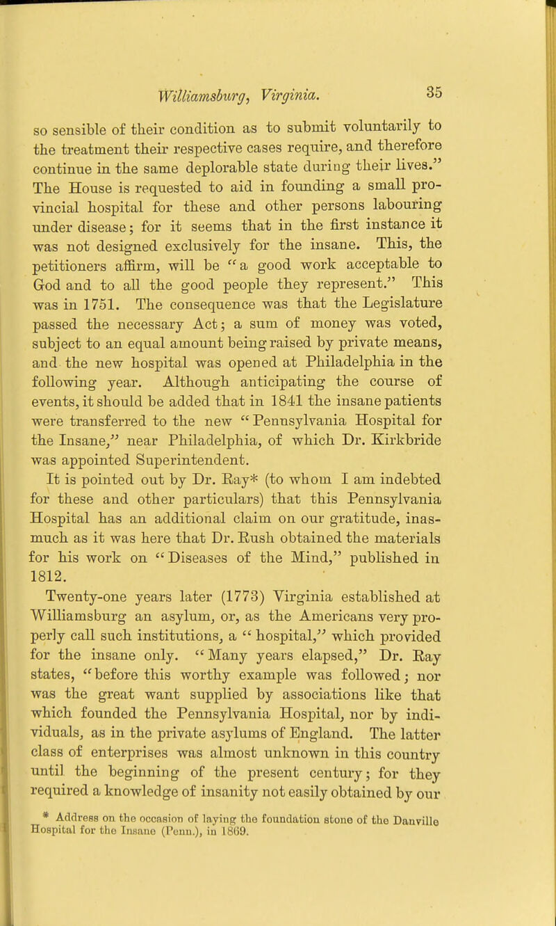 Williamsbiirg, Virginia. so sensible of their condition as to submit voluntarily to the treatment theii' respective cases require, and therefore continue in the same deplorable state during their lives. The House is requested to aid in founding- a small pro- vincial hospital for these and other persons labouring under disease; for it seems that in the first instance it was not designed exclusively for the insane. This, the petitioners affirm, will be a good work acceptable to God and to all the good people they represent. This was in 1751, The consequence was that the Legislature passed the necessary Act; a sum of money was voted, subject to an equal amount being raised by private means, and the new hospital was opened at Philadelphia in the following year. Although anticipating the course of events, it should be added that in 1841 the insane patients were transferred to the new  Pennsylvania Hospital for the Insane/' near Philadelphia, of which Dr. Kirkbride was appointed Superintendent. It is pointed out by Dr. Eay* (to whom I am indebted for these and other particulars) that this Pennsylvania Hospital has an additional claim on our gratitude, inas- much as it was here that Dr. Eush obtained the materials for his work on Diseases of the Mind, published in 1812. Twenty-one years later (1773) Virginia established at Williamsburg an asylum, or, as the Americans very pro- perly call such institutions, a  hospital, which pronded for the insane only. Many years elapsed, Dr. Eay states,  before this worthy example was followed; nor was the great want supplied by associations like that which founded the Pennsylvania Hospital, nor by indi- viduals, as in the private asylums of England. The latter class of enterprises was almost unknown in this country until the beginning of the present century; for they required a knowledge of insanity not easily obtained hy our * Address on the ocoasioti of laying the foundation stone of the Danville Hospital for the Insane (Penn.), in 1869.