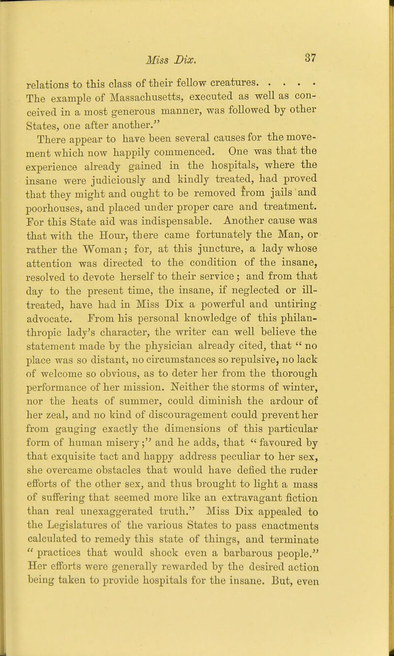 Miss Dix. relations to this class of their fellow creatures The example of Massachusetts, executed as well as con- ceived in a most generous manner, was followed by other States, one after another.- There appear to have been several causes for the move- ment which now happily commenced. One was that the experience already gained in the hospitals, where the insane were judiciously and kindly treated, had proved that they might and ought to be removed {rom jails and poorhouses, and placed under proper care and treatment. For this State aid was indispensable. Another cause was that with the Hour, there came fortunately the Man, or rather the Woman; for, at this juncture, a lady whose attention was directed to the condition of the insane, resolved to devote herself to their service; and from that day to the present time, the insane, if neglected or ill- treated, have had in Miss Dix a powerful and untiring advocate. From his personal knowledge of this philan- thropic lady^s character, the writer can well believe the statement made by the physician already cited, that  no place was so distant, no circumstances so repulsive, no lack of welcome so obvious, as to deter her from the thorough performance of her mission. Neither the storms of winter, nor the heats of summer, could diminish the ardour of her zeal, and no kind of discouragement could prevent her from gauging exactly the dimensions of this particular form of human misery;' and he adds, that  favoured by that exquisite tact and happy address peculiar to her sex, she overcame obstacles that would have defied the ruder efforts of the other sex, and thus brought to light a mass of suffering that seemed more like an extravagant fiction than real unexaggerated truth. Miss Dix appealed to the Legislatures of the various States to pass enactments calculated to remedy this state of things, and terminate  practices that would shock even a barbarous people. Her efforts were generally rewarded by the desired action being taken to provide hospitals for the insane. But, even