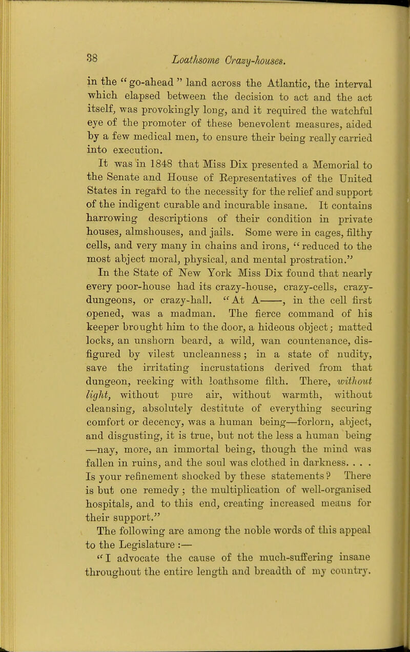 88 Loathsome Crazy-houses. in the  go-ahead  land across the Atlantic, the interval which elapsed between the decision to act and the act itself, was provokingly long, and it required the watchful eye of the promoter of these benevolent measures, aided by a few medical men, to ensure their being really carried into execution. It was in 1848 that Miss Dix presented a Memorial to the Senate and House of Eepresentatives of the United States in regard to the necessity for the relief and support of the indigent curable and incurable insane. It contains harrowing descriptions of their condition in private houses, almshouses, and jails. Some were in cages, filthy cells, and very many in chains and irons, reduced to the most abject moral, physical, and mental prostration.'^ In the State of New York Miss Dix found that nearly every poor-house had its crazy-house, crazy-cells, crazy- dungeons, or crazy-hall. At A , in the cell first opened, was a madman. The fierce command of his keeper brought him to the door, a hideous object; matted locks, an unshorn beard, a wild, wan countenance, dis- figured by vilest uncleanness; in a state of nudity, save the irritating incrustations derived from that dungeon, reeking with loathsome filth. There, without light, without pure air, without warmth, without cleansing, absolutely destitute of everything securing comfort or decency, was a human being—forlorn, abject, and disgusting, it is true, but not the less a human being —nay, more, an immortal being, though the mind was fallen in ruins, and the soul was clothed in darkness. . . . Is your refinement shocked by these statements ? There is but one remedy; the multiplication of well-organised hospitals, and to this end, creating increased means for their support. The following are among the noble words of this appeal to the Legislature :— I advocate the cause of the much-sufiEering insane throughout the entire length and breadth of my country.