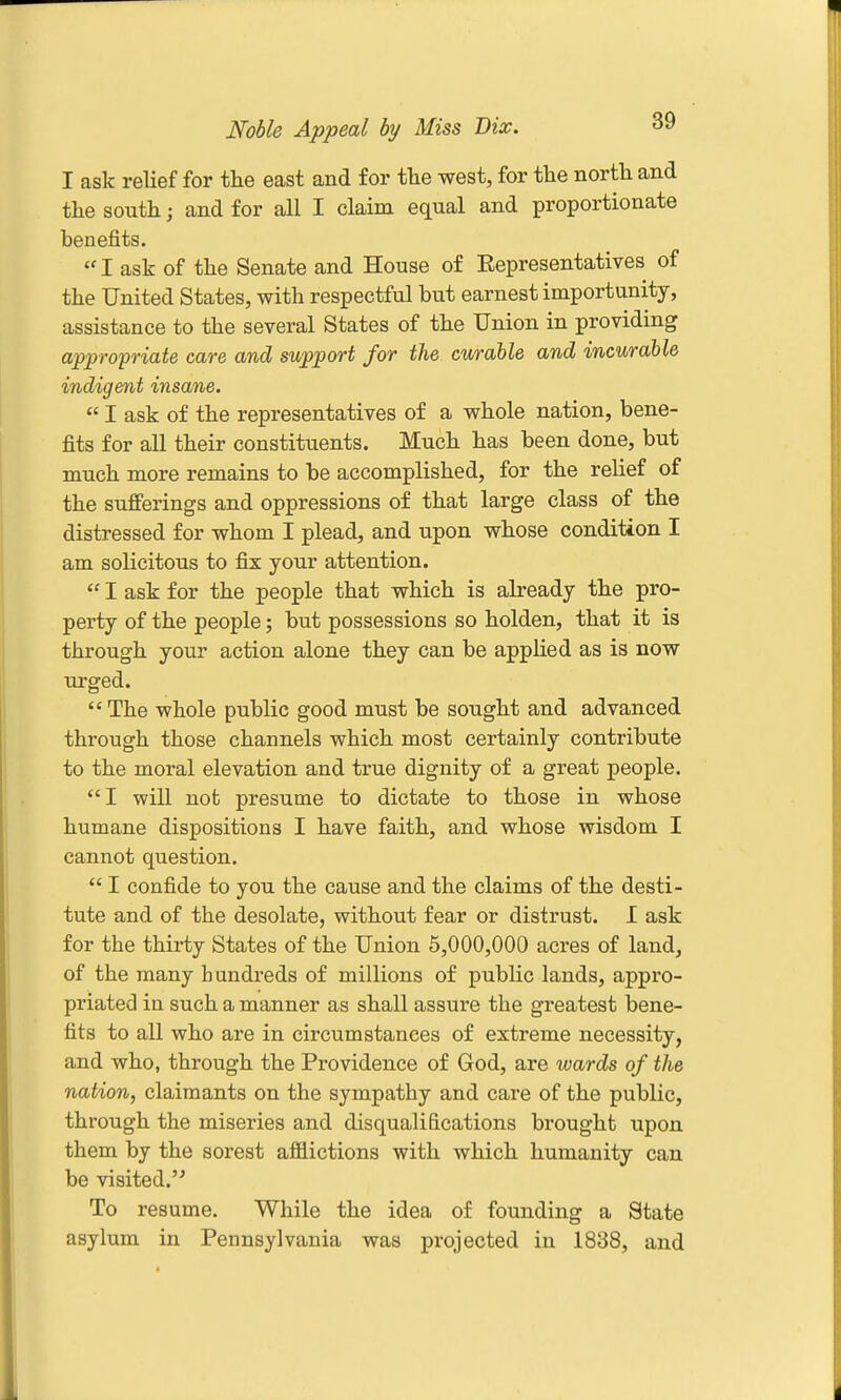 Noble Appeal by Miss Bix. ^9 I ask relief for the east and for the west, for the north and the south; and for all I claim equal and proportionate benefits. I ask of the Senate and House of Representatives of the United States, with respectful but earnest importunity, assistance to the several States of the Union in providing appropriate care and support for the curable and incurable indigent insane.  I ask of the representatives of a whole nation, bene- fits for all their constituents. Much has been done, but much more remains to be accomplished, for the relief of the sufferings and oppressions of that large class of the distressed for whom I plead, and upon whose condition I am solicitous to fix your attention.  I ask for the people that which is abeady the pro- perty of the people; but possessions so holden, that it is through your action alone they can be applied as is now urged. The whole public good must be sought and advanced through those channels which most certainly contribute to the moral elevation and true dignity of a great people. I will not presume to dictate to those in whose humane dispositions I have faith, and whose wisdom I cannot question.  I confide to you the cause and the claims of the desti- tute and of the desolate, without fear or distrust. I ask for the thirty States of the Union 5,000,000 acres of land, of the many h andreds of millions of public lands, appro- priated in such a manner as shall assure the greatest bene- fits to all who are in circumstances of extreme necessity, and who, through the Providence of God, are wards of the nation, claimants on the sympathy and care of the public, through the miseries and disqualifications brought upon them by the sorest afflictions with which humanity can be visited. To resume. While the idea of founding a State asylum in Pennsylvania was projected in 1838, and