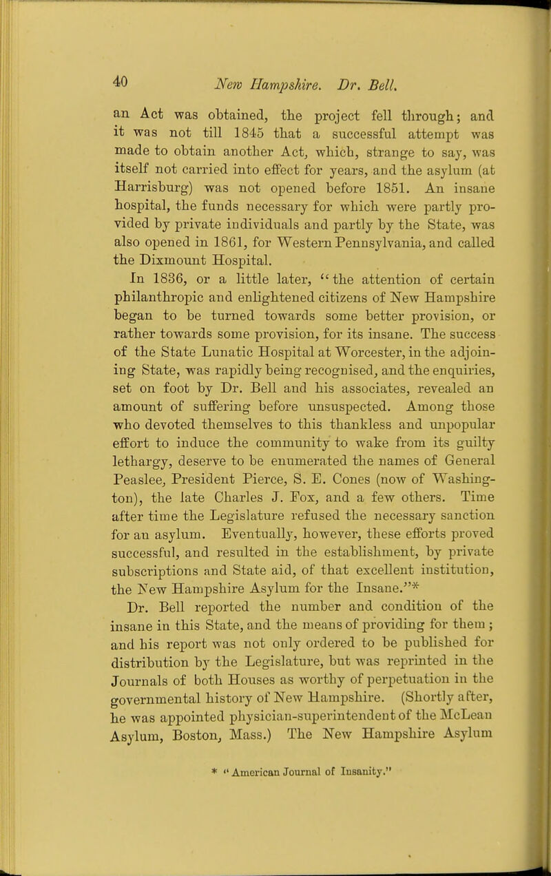 New Hampshire. Dr. Bell. an Act was obtained, the project fell through; and it was not till 1845 that a successful attempt was made to obtain another Actj which, strange to say, was itself not carried into effect for years, and the asylum (at Harrisburg) was not opened before 1851. An insane hospital, the funds necessary for which were partly pro- vided by private individuals and partly by the State, was also opened in 1861, for Western Pennsylvania, and called the Dixmount Hospital. In 1836, or a little later, the attention of certain philanthropic and enlightened citizens of New Hampshire began to be turned towards some better provision, or rather towards some provision, for its insane. The success of the State Lunatic Hospital at Worcester, in the adjoin- ing State, was rapidly being recognised, and the enquiries, set on foot by Dr. Bell and his associates, revealed an amount of suffering before unsuspected. Among those who devoted themselves to this thankless and unpopular effort to induce the community to wake from its guilty lethargy, deserve to be enumerated the names of General Peaslee, President Pierce, S. E. Cones (now of Washing- ton), the late Charles J. Pox, and a few others. Time after time the Legislature refused the necessary sanction for an asylum. Eventually, however, these efforts proved successful, and resulted in the establishment, by private subscriptions and State aid, of that excellent institution, the Few Hampshire Asylum for the Insane.* Dr. BeU reported the number and condition of the insane in this State, and the means of providing for them ; and his report was not only ordered to be published for distribution by the Legislature, but was reprinted in the Journals of both Houses as worthy of perpetuation in the governmental history of New Hampshire. (Shortly after, he was appointed physician-superintendent of the McLean Asylum, Boston, Mass.) The New Hampshire Asylum *  American Journal of Insanity.