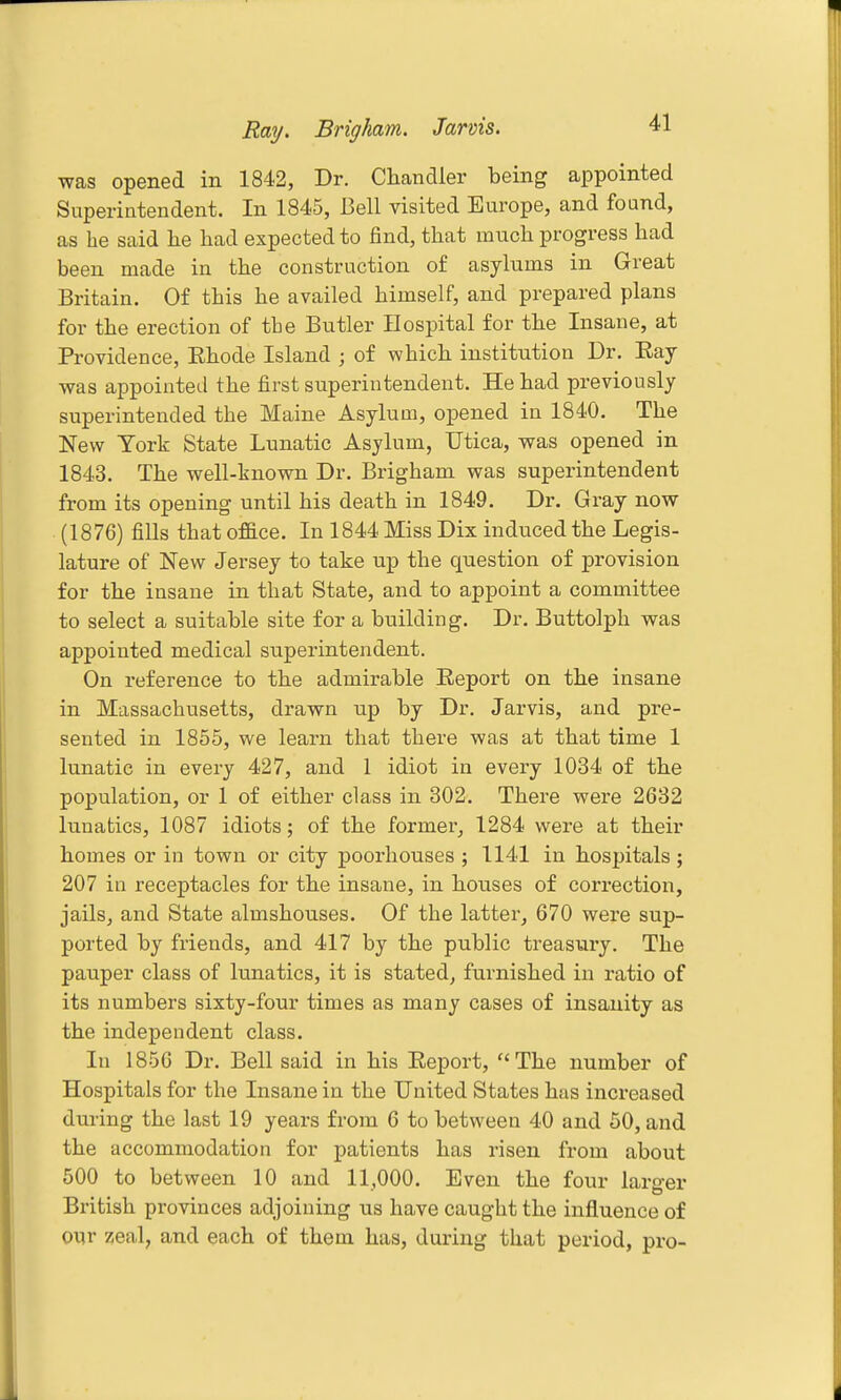 was opened in 1842, Dr. Chandler being appointed Superintendent. In 1845, Bell visited Europe, and found, as be said he had expected to find, that mnch progress had been made in the construction of asylums in Great Britain. Of this he availed himself, and prepared plans for the erection of the Butler Hospital for the Insane, at Providence, Ehode Island ; of which institution Dr. Eay was appointed the first superintendent. He had previously superintended the Maine Asylum, opened in 1840. The New York State Lunatic Asylum, Utica, was opened in 1843. The well-known Dr. Brigham was superintendent from its opening until his death in 1849. Dr. Gray now (1876) fills that office. In 1844 Miss Dix induced the Legis- lature of New Jersey to take up the question of provision for the insane in that State, and to appoint a committee to select a suitable site for a building. Dr. Buttolph was appointed medical superintendent. On reference to the admirable Report on the insane in Massachusetts, drawn up by Dr. Jarvis, and pre- sented in 1855, we learn that there was at that time 1 lunatic in every 427, and 1 idiot in every 1034 of the population, or 1 of either class in 302. There were 2632 lunatics, 1087 idiots; of the former, 1284 were at their homes or in town or city poorliouses ; 1141 in hospitals; 207 in receptacles for the insane, in houses of correction, jails, and State almshouses. Of the latter, 670 were sup- ported by friends, and 417 by the public treasury. The pauper class of lunatics, it is stated, furnished in ratio of its numbers sixty-four times as many cases of insanity as the independent class. In 1856 Dr. Bell said in his Report, The number of Hospitals for the Insane in the United States has increased during the last 19 years from 6 to between 40 and 50, and the accommodation for patients has risen from about 500 to between 10 and 11,000. Even the four larger British provinces adjoining us have caught the influence of our zeal, and each of them has, during that period, pro-
