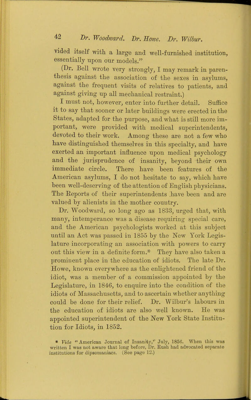 Dr. Woodward. Dr. Hone. Br. Wilbur. vided itself with a large and well-furnished institution, essentially upon our models. (Dr. Bell wrote very strongly, I may remark in paren- thesis against the association of the sexes in asylums, against the frequent visits of relatives to patients, and against giving up all mechanical restraint.) I must not, however, enter into further detail. Suffice it to say that sooner or later buildings were erected in the States, adapted for the purpose, and what is still more im- portant, were provided with medical superintendents, devoted to their work. Among these are not a few who have distinguished themselves in this specialty, and have exerted an important influence upon medical psychology and the jurisprudence of insanity, beyond their own immediate circle. There have been features of the American asylums, I do not hesitate to say, which have been well-deserving of the attention of English physicians. The Eeports of their superintendents have been and are valued by alienists in the mother country. Dr. Woodward, so long ago as 1833, urged that, with many, intemperance was a disease requiring special care, and the American psychologists worked at this subject until an Act was passed in 1855 by the New York Legis- lature incorporating an association with powers to carry out this view in a definite form.''^ They have also taken a prominent place in the education of idiots. The late Dr. Howe, known everywhere as the enlightened friend of the idiot, was a member of a commission appointed by the Legislature, in 1846, to enquire into the condition of the idiots of Massachusetts, and to ascertain whether anything could be done for their relief. Dr. Wilbur's labours in the education of idiots are also well known. He was appointed superintendent of the New York State Institu- tion for Idiots, in 1852. * Vide American Journal of Insanity, July, 185G. When this was written I was not aware that long before, Dr. Rush had advocated separate institutions for dipsomaniacs. (See page 12.)