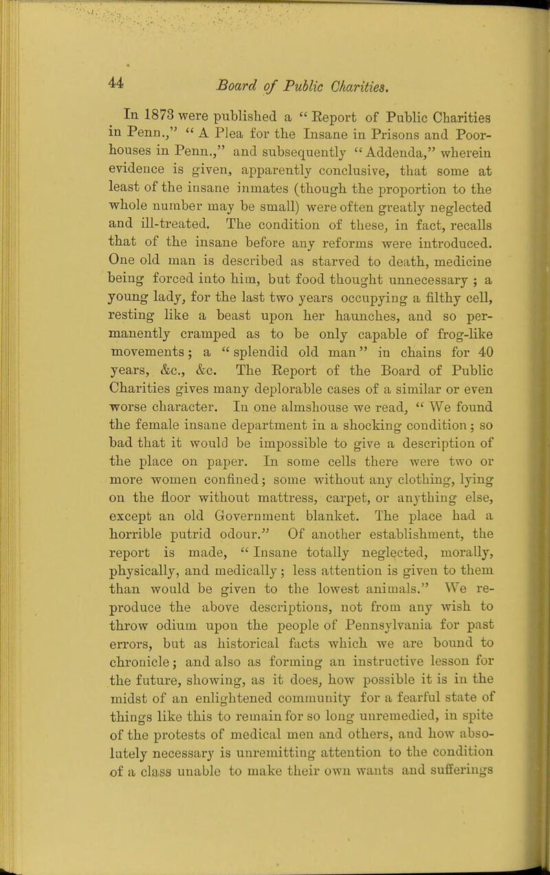 Board of Public Charities. In 1873 were published a  Report of Public Charities in Penn.,  A Plea for the Insane in Prisons and Poor- houses in Penn., and subsequently  Addenda, wherein evidence is given, apparently conclusive, that some at least of the insane inmates (though the proportion to the whole number may be small) were often greatly neglected and ill-treated. The condition of these, in fact, recalls that of the insane before any reforms were introduced. One old man is described as starved to death, medicine being forced into him, but food thought unnecessary ; a young lady, for the last two years occupying a filthy cell, resting like a beast upon her haunches, and so per- manently cramped as to be only capable of frog-like movements; a  splendid old man in chains for 40 years, &c., &c. The Eeport of the Board of Public Charities gives many deplorable cases of a similar or even worse character. In one almshouse we read,  We found the female insane department in a shocking condition; so bad that it would be impossible to give a description of the place on paper. In some cells there were two or more women confined; some without any clothing, lying on the floor without mattress, carpet, or anything else, except an old Government blanket. The place had a horrible putrid odour. Of another establishment, the report is made,  Insane totally neglected, morally, physically, and medically; less attention is given to them than would be given to the lowest animals. We re- produce the above descriptions, not from any wish to throw odium upon the people of Pennsylvania for past errors, but as historical facts which we are bound to chrouicle; and also as forming an instructive lesson for the future, showing, as it does, how possible it is in the midst of an enlightened community for a fearful state of things like this to remain for so long unremedied, in spite of the protests of medical men and others, and how abso- lutely necessary is unremitting attention to the condition of a class unable to make their own wants and sufferings