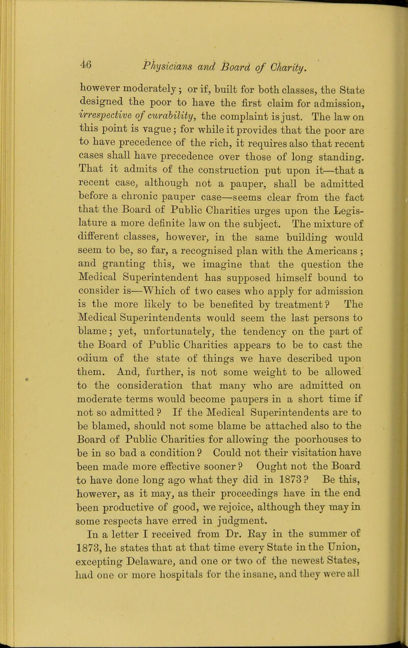 however moderately; or if, built for both classes, the State designed the poor to have the first claim for admission, irrespective of curability, the complaint is just. The law on this point is vague; for while it provides that the poor are to have precedence of the rich, it requires also that recent cases shall have precedence over those of long standing. That it admits of the construction put upon it—that a recent case, although not a pauper, shall be admitted before a chronic pauper case—seems clear from the fact that the Board of Public Charities urges upon the Legis- lature a more definite law on the subject. The mixture of different classes, however, in the same building would seem to be, so far, a recognised plan with the Americans ; and granting this, we imagine that the question the Medical Superintendent has supposed himself bound to consider is—Which of two cases who apply for admission is the more likely to be benefited by treatment? The Medical Superintendents would seem the last persons to blame; yet, unfortunately, the tendency on the part of the Board of Public Charities appears to be to cast the odium of the state of things we have described upon them. And, further, is not some weight to be allowed to the consideration that many who are admitted on moderate terms would become paupers in a short time if not so admitted ? If the Medical Superintendents are to be blamed, should not some blame be attached also to the Board of Public Charities for allowing the poorhouses to be in so bad a condition ? Could not their visitation have been made more effective sooner ? Ought not the Board to have done long ago what they did in 1873 ? Be this, however, as it may, as their proceedings have in the end been productive of good, we rejoice, although they may in some respects have erred in judgment. In a letter I received from Dr. Eay in the summer of 1873, he states that at that time every State in the Union, excepting Delaware, and one or two of the newest States, had one or more hospitals for the insane, and they were all
