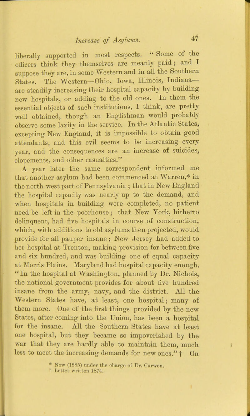 increase of Asylums. i1 liberally supported in most respects.  Some of the officers think they themselves are meanly paid; and I suppose they are, in some Western and in all the Southern States. The Western—Ohio, Iowa, Illinois, Indiana- are steadily increasing- their hospital capacity by building new hospitals, or adding to the old ones. In them the essential objects of such institutions, I think, are pretty well obtained, though an Englishman would probably observe some laxity in the service. In the Atlantic States, excepting New England, it is impossible to obtain good attendants, and this evil seems to be increasing every year, and the consequences are an increase of suicides, elopements, and other casualties. A year later the same correspondent informed me that another asylum had been commenced at Warren,* in the north-west part of Pennsylvania ; that in New England the hospital capacity was nearly up to the demand, and when hospitals in building were completed, no patient need be left in the poorhouse; that New York, hitherto delinquent, had five hospitals in course of construction, which, with additions to old asylums then projected, would provide for all pauper insane; New Jersey had added to her hospital at Trenton, making provision for between five and six hundred, and was building one of equal capacity at Morris Plains. Maryland had hospital capacity enough.  In the hospital at Washington, planned by Dr. Nichols, the national government provides for about five hundred insane from the army, navy, and the district. All the Western States have, at least, one hospital; many of them more. One of the first things provided by the new States, after coming into the Union, has been a hospital for the insane. All the Southern States have at least one hospital, but they became so impoverished by the war that they are hardly able to maintain them, much less to meet the increasing demands for new ones. f On * Now (1885) UTifler the charge of Dr. Cnrwen. t Letter written 1874.