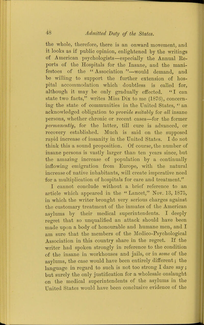 Admitted Duty of the States. the whole, therefore, there is an onward movement, and it looks as if public opinion, enlightened by the writings of American psychologists—especially the Annual Ee- ports of the Hospitals for the Insane, and the mani- festoes of the  Association —would demand, and be willing to support the further extension of hos- pital accommodation which doubtless is called for, although it may be only gradually effected. I can state two facts, writes Miss Dix to me (1876), concern- ing the state of communities in the United States,  an acknowledged obligation to provide suitably for all insane persons, whether chronic or recent cases—for the former permanently, for the latter, till cure is advanced, or recovery established. Much is said on the supposed rapid increase of insanity in the United States. I do not think this a sound proposition. Of course, the number of insane persons is vastly larger than ten years since, but the amazing increase of population by a continually inflowing emigration from Europe, with the natural increase of native inhabitants, will create imperative need for a multiplication of hospitals for care and treatment. I cannot conclude without a brief reference to an article which appeared in the  Lancet, Nov. 13, 1875, in which the writer brought very serious charges against the customary treatment of the inmates of the American asylums by their medical superintendents. I deeply regret that so tmqualified an attack should have been made upon a body of honourable and humane men, and I am sure that the members of the Medico-Psychological Association in this country share in the regret. If the writer had spoken strongly in reference to the condition of the insane in workhouses and jails, or in some of the asylums, the case would have been entirely different; the language in regard to such is not too strong I dare say; but surely the only justification for a wholesale onslaught on the medical superintendents of the asylums in the United States would have been conclusive evidence of the