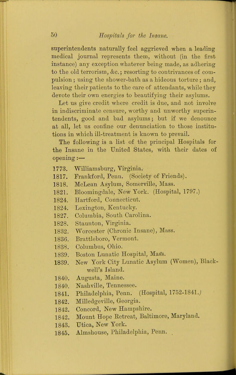 superintendents naturally feel aggrieved when a leading medical journal represents them, without (in the first instance) any exception whatever being made, as adhering to the old terrorism, &c.; resorting to contrivances of com- pulsion ; using the shower-bath as a hideous torture; and, leaving their patients to the care of attendants, while they devote their own energies to beautifying their asylums. Let us give credit where credit is due, and not involve in indiscriminate censure, worthy and unworthy superin- tendents, good and bad asylums; but if we denounce at all, let us confine our denunciation to those institu- tions in which ill-treatment is known to prevail. The following is a list of the principal Hospitals for the Insane in the United States, with their dates of opening:— 1773. Williamsburg, Virginia. 1817. Frankford, Peun. (Society of Friends). 1818. McLean Asylum, Somerville, Mass. 1821. Bloomingdale, New York. (Hospital, 1797.) 1824. Hartford, Connecticut. 1824. Lexington, Kentucky. 1827. Columbia, South Carolina. 1828. Staunton, Virginia. 1832. Worcester (Chronic Insane), Mass. 1836. Brattleboro, Vermont. 1838. Columbus, Ohio. 1839. Boston Lunatic Hospital, Ma^s. 1839. New York City Lunatic Asylum (Women), Black- well's Island. 1840. Augusta, Maine. 1840. Nashville, Tennessee. 1841. Philadelphia, Penn. (Hospital, 1752-1841.; 1842. Milledgeville, Georgia. 1842. Concord, New Hamijshire. 1842. Mount Hope Ketreat, Baltimore, Maryland. 1843. Utica, New York. 1845. Almshouse, Philadelphia, Penn, .