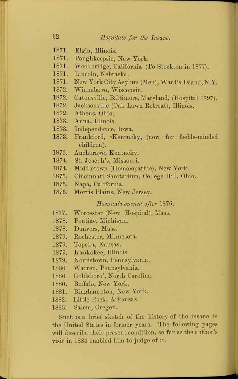 1871. Elgin, Illinois. 1871. Pouglikeepsie, New York. 1871. Woodbridge, California (To Stockton in 1877). 1871. Lincoln, Nebraska. 1871. New York City Asylum (Men), Ward's Island, N.Y. 1872. Winnebago, Wisconsin. 1872. Catonsville, Baltimore, Maryland, (Hospital 1797). 1872. Jacksonville (Oak Lawn Eetreat), Illinois. 1872, Athens, Ohio. 1873. Anna, Illinois. 1873. Independence, Iowa. 1873. Frankford, Kentucky, (now for feeble-minded children). 1873. Anchorage, Kentucky. 1874. St. Joseph's, Missouri. 1874. Middletown (Homoeopathic), New York. 1875. Cincinnati Sanitarium, College Hill, Ohio. 1875. Napa, California. 1876. Morris Plains, New Jersey. Hospitals opened after 1876. 1877. Worcester (New Hospital), Mass. 1878. Pontiac, Michigan. 1878. Dan vers, Mass. 1879. Eochester, Minnesota. 1879. Topeka, Kansas. 1879. Kankakee, Illinois. 1879. Norristown, Pennsylvania. 1880. Warren, Pennsylvania. 1880. Goldsboro', North Carolina. 1880. Buffalo, New York. 1881. Binghampton, New York. 1882. Little Rock, Arkansas. 1883. Salem, Oregon. Such is a brief sketch of the history of the insane in the United States in former years. The following pages will describe their present condition, so far as the author's visit in 1884 enabled him to judge of it.