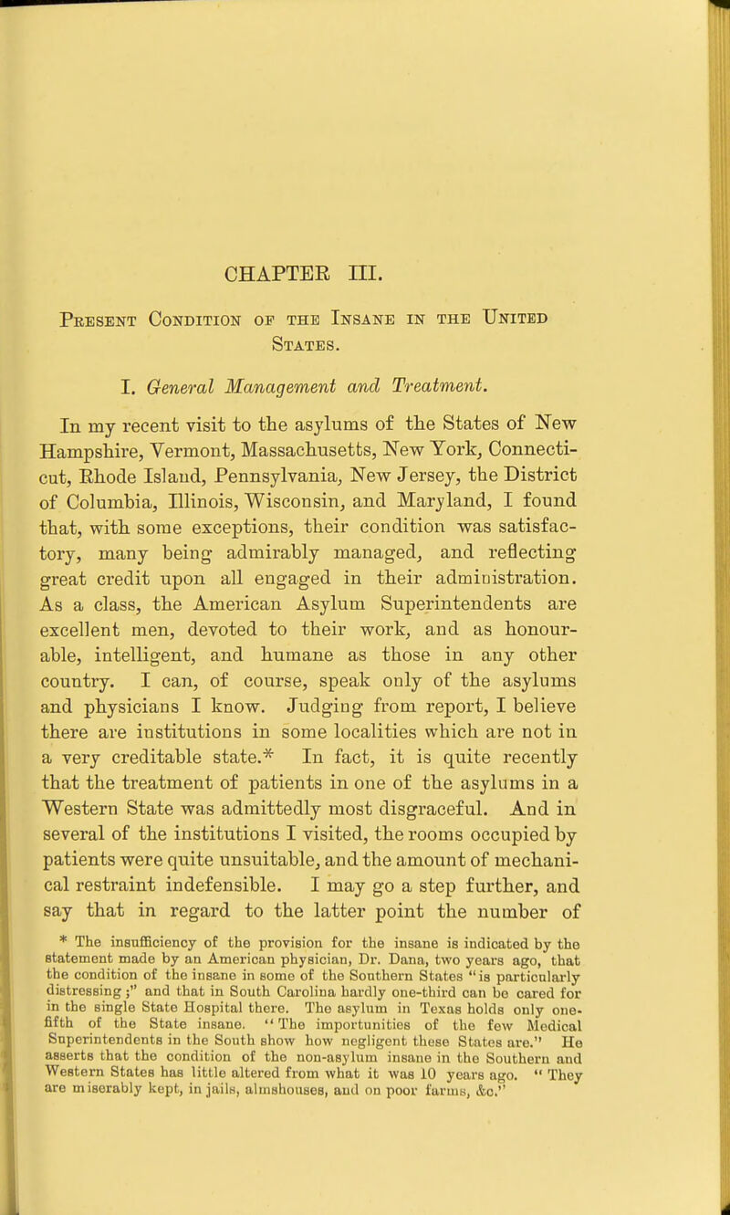 CHAPTER m. Peesent Condition op the Insane in the United States. I. General Management and Treatment. In my recent visit to the asylums of the States of New Hampshire, Vermont, Massachusetts, New York, Connecti- cut, Ehode Island, Pennsylvania, New Jersey, the District of Columbia, Illinois, Wisconsin, and Maryland, I found that, with some exceptions, their condition was satisfac- tory, many being admirably managed, and reflecting great credit upon all engaged in their administration. As a class, the American Asylum Superintendents are excellent men, devoted to their work, and as honour- able, intelligent, and humane as those in any other country. I can, of course, speak only of the asylums and physicians I know. Judging from report, I believe there are institutions in some localities which are not in a very creditable state.* In fact, it is quite recently that the treatment of patients in one of the asylums in a Western State was admittedly most disgraceful. And in several of the institutions I visited, the rooms occupied by patients were quite unsuitable, and the amount of mechani- cal restraint indefensible. I may go a step further, and say that in regard to the latter point the number of * The insufficiency of the provision for the insane is indicated by the statement made by an American physician, Dr. Dana, two years ago, that the condition of the insane in some of the Southern States is particularly dietressing; and that in South Carolina hardly one-third can be cared for in the single State Hospital there. The asylum in Texas holds only one- fifth of the State insane.  The importunities of the few liledical Superintendents in the South show how negligent those States are. He asserts that the condition of the non-asylum insane in the Southern and Western States has little altered from what it was 10 years ago.  They are miserably kept, in jails, almshouses, and on poor farms, &c.