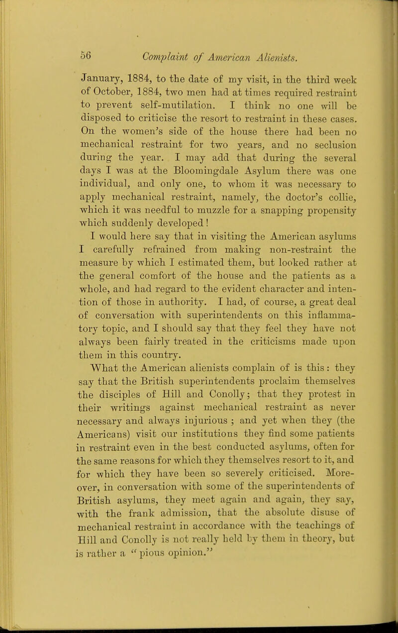 Complaint of American Alienists. January, 1884, to the date of my visit, in the third week of October, 1884, two men had at times required restraint to prevent self-mutilation. I think no one will be disposed to criticise the resort to restraint in these cases. On the women's side of the house there had been no mechanical restraint for two years, and no seclusion during the year. I may add that during the several days I was at the Bloomingdale Asylum there was one individual, and only one, to whom it was necessary to apply mechanical restraint, namely, the doctor's collie, which it was needful to muzzle for a snapping propensity which suddenly developed! I would here say that in visiting the American asylums I carefully refrained from making non-restraint the measure by which I estimated them, but looked rather at the general comfort of the house and the patients as a whole, and had regard to the evident character and inten- tion of those in authority. I had, of course, a great deal of conversation with superintendents on this inflamma- tory topic, and I should say that they feel they have not always been fairly treated in the criticisms made upon them in this country. What the American alienists complain of is this: they say that the British superintendents proclaim themselves the disciples of Hill and Conolly; that they protest in their writings against mechanical restraint as never necessary and always injurious ; and yet when they (the Americans) visit our institutions they find some patients in restraint even in the best conducted asylums, often for the same reasons for which they themselves resort to it, and for which they have been so severely criticised. More- over, in conversation with some of the superintendents of British asylums, they meet again and again, they say, with the frank admission, that the absolute disuse of mechanical restraint in accordance with the teachings of Hill and Con oily is not really held by them in theory, but is rather a  pious opinion.