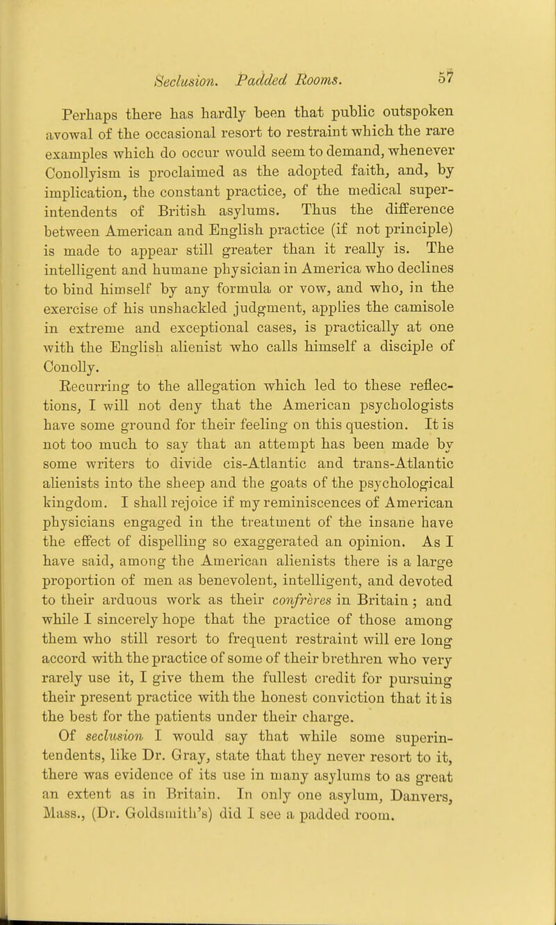 Seclusion. Padded Rooms. Perhaps there has hardly been that public outspoken avowal of the occasional resort to restraint which the rare examples which do occur would seem to demand, whenever Conollyism is proclaimed as the adopted faith, and, by implication, the constant practice, of the medical super- intendents of British asylums. Thus the difference between American and English practice (if not principle) is made to appear still greater than it really is. The intelligent and humane physician in America who declines to bind himself by any formula or vow, and who, in the exercise of his unshackled judgment, applies the camisole in extreme and exceptional cases, is practically at one with the English alienist who calls himself a disciple of ConoUy. Recurring to the allegation which led to these reflec- tions, I will not deny that the American psychologists have some ground for their feeling on this question. It is not too much to say that an attempt has been made by some writers to divide cis-Atlantic and trans-Atlantic alienists into the sheep and the goats of the psychological kingdom. I shall rejoice if my reminiscences of American physicians engaged in the treatment of the insane have the effect of dispelling so exaggerated an opinion. As I have said, among the American alienists there is a large proportion of men as benevolent, intelligent, and devoted to their arduous work as their confreres in Britain; and while I sincerely hope that the practice of those among them who still resort to frequent restraint will ere long accord with the practice of some of their brethren who very rarely use it, I give them the fullest credit for pm-suing their present practice with the honest conviction that it is the best for the patients under their charge. Of seclusion I would say that while some superin- tendents, like Dr. Gray, state that they never resort to it, there was evidence of its use in many asylums to as great an extent as in Britain. In only one asylum, Danvers, Mass., (Dr. Goldsmith's) did I see a padded room.