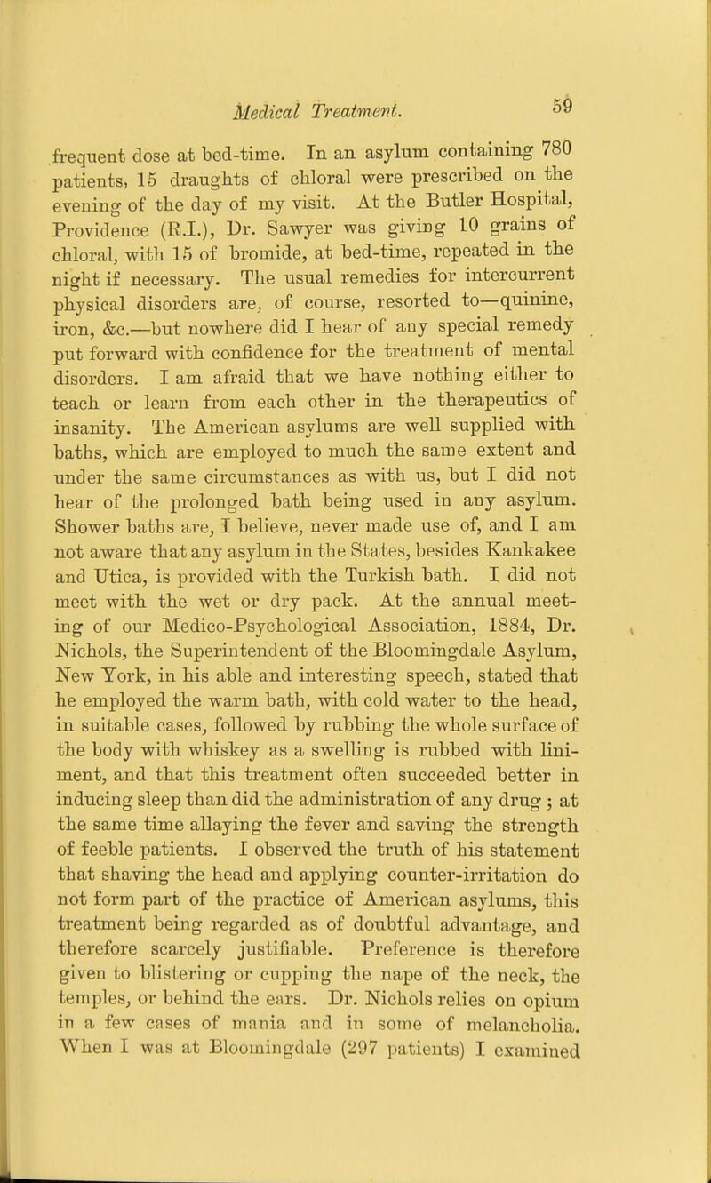 Medical Treatment. frequent dose at bed-time. In an asylum containing 780 patients, 15 drauglits of chloral were prescribed on the evening of the day of my visit. At the Butler Hospital, Providence (R.I.), Ur. Sawyer was giving 10 grains of chloral, with 15 of bromide, at bed-time, repeated in the night if necessary. The usual remedies for intercurrent physical disorders are, of course, resorted to—quinine, iron, &c.—but nowhere did I hear of any special remedy put forward with confidence for the treatment of mental disorders. I am afraid that we have nothing either to teach or learn from each other in the therapeutics of insanity. The American asylums are well supplied with baths, which are employed to much the same extent and under the same circumstances as with us, but I did not hear of the prolonged bath being used in any asylum. Shower baths are, I believe, never made use of, and I am not aware that any asylum in the States, besides Kankakee and Utica, is provided with the Turkish bath. I did not meet with the wet or dry pack. At the annual meet- ing of our Medico-Psychological Association, 1884, Dr. Nichols, the Superintendent of the Bloomingdale Asylum, New York, in his able and interesting speech, stated that he employed the warm bath, with cold water to the head, in suitable cases, followed by rubbing the whole surface of the body with whiskey as a swelling is rubbed with lini- ment, and that this treatment often succeeded better in inducing sleep than did the administration of any drug ; at the same time allaying the fever and saving the strength of feeble patients. I observed the truth of his statement that shaving the head and applying counter-irritation do not form part of the practice of American asylums, this treatment being regarded as of doubtful advantage, and therefore scarcely justifiable. Preference is therefore given to blistering or cupping the nape of the neck, the temples, or behind the ears. Dr. Nichols relies on opium in a few cases of mania and in some of melancholia. When I was at Bloomingdale (297 patients) I examined