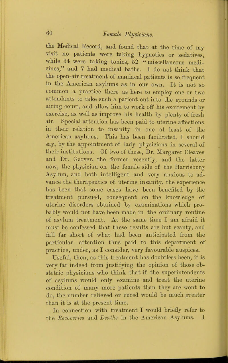 Female Physicians. the Medical Eecord^ and found that at the time of my visit no patients were taking hypnotics or sedatives, while 34 were taking tonics, 52  miscellaneous medi- cines/' and 7 had medical baths. I do not think that the open-air treatment of maniacal patients is so frequent in the American asylums as in our own. It is not so common a practice there as here to employ one or two attendants to take such a patient out into the grounds or airing court, and allow him to work off his excitement by exercise, as well as improve his health by plenty of fresh air. Special attention has been paid to uterine affections in their relation to insanity in one at least of the American asylums. This has been facilitated, I should say, by the appointment of lady physicians in several of their institutions. Of two of these. Dr. Margaret Cleaves and Dr. Garver, the former recently, and the latter now, the physician on the female side of the Harrisburg Asylum, and both intelligent and very anxious to ad- vance the therapeutics of uterine insanity, the experience has been that some cases have been benefited by the treatment pursued, consequent on the knowledge of uterine disorders obtained by examinations which pro- bably would not have been made in the ordinary routine of asylum treatment. At the same time I am afi'aid it must be confessed that these results are but scanty, and fall far short of what had been anticipated from the particular attention thus paid to this department of practice, under, as I consider, very favoui-able auspices. Useful, then, as this treatment has doubtless been, it is very far indeed from justifying the opinion of those ob- stetric physicians who think that if the superintendents of asylums would only examine and treat the uterine condition of many more patients than they are wont to do, the number relieved or cured would be much greater than it is at the present time. In connection with treatment I would briefly refer to the Recoveries and Deaths in the American Asylums. 1