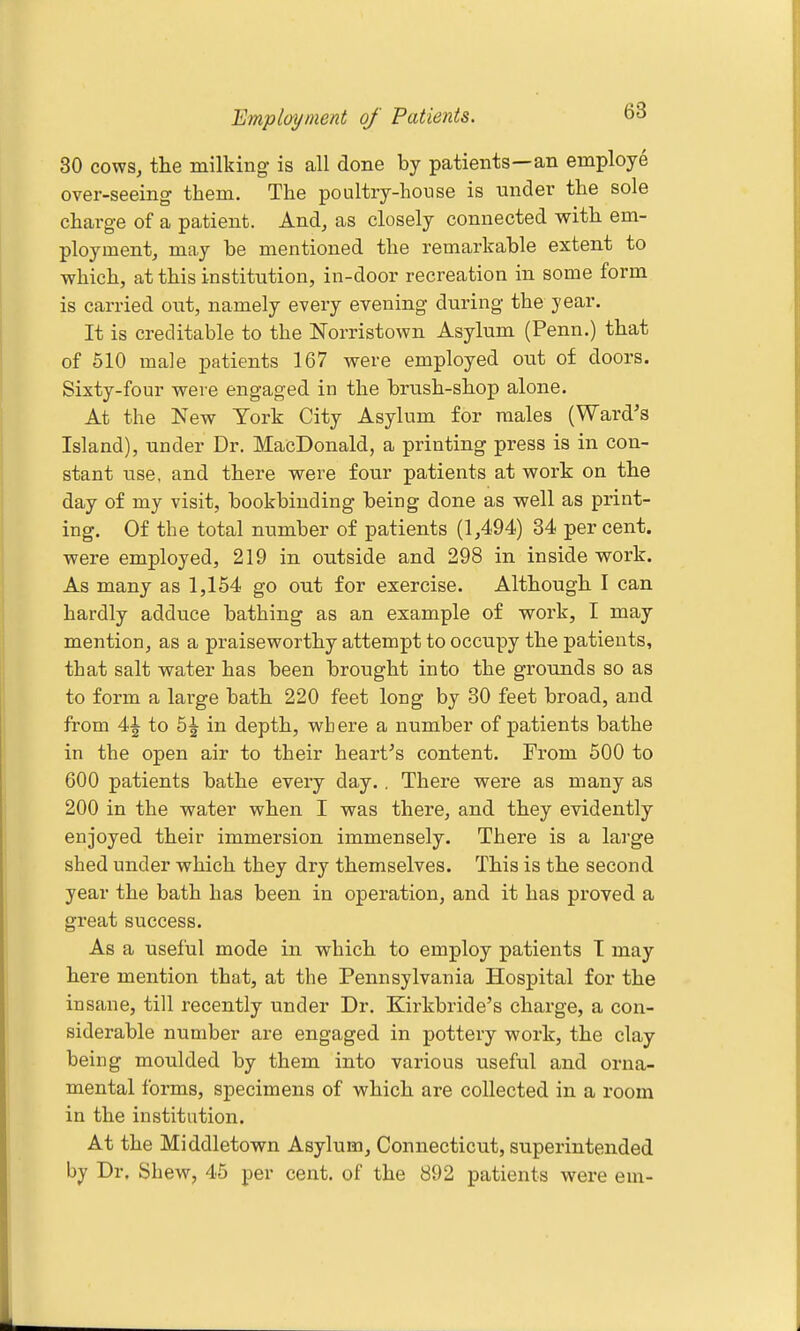 Employment of Patients. 6^ 30 cows, the milking is all done by patients—an employe over-seeing them. The poultry-house is under the sole charge of a patient. And, as closely connected with em- ployment, may be mentioned the remarkable extent to which, at this institution, in-door recreation in some form is carried out, namely every evening during the year. It is creditable to the Norristown Asylum (Penn.) that of 510 male patients 167 were employed out of doors. Sixty-four were engaged in the brush-shop alone. At the New York City Asylum for males (Ward's Island), under Dr. MacDonald, a printing press is in con- stant use, and there were four patients at work on the day of my visit, bookbinding being done as well as print- ing. Of the total number of patients (1,494) 34 per cent, were employed, 219 in outside and 298 in inside work. As many as 1,154 go out for exercise. Although I can hardly adduce bathing as an example of work, I may mention, as a praiseworthy attempt to occupy the patients, that salt water has been brought into the grounds so as to form a large bath 220 feet long by 80 feet broad, and from 4| to 5| in depth, wh ere a number of patients bathe in the open air to their heart's content. From 500 to 600 patients bathe every day.. There were as many as 200 in the water when I was there, and they evidently enjoyed their immersion immensely. There is a large shed under which they dry themselves. This is the second year the bath has been in operation, and it has proved a great success. As a useful mode in which to employ patients I may here mention that, at the Pennsylvania Hospital for the insane, till recently under Dr. Kirkbride's charge, a con- siderable number are engaged in pottery work, the clay being moulded by them into various useful and orna- mental forms, specimens of which are collected in a room in the institution. At the Middletown Asylum, Connecticut, superintended by Dr. Shew, 45 per cent, of the 892 patients were em-