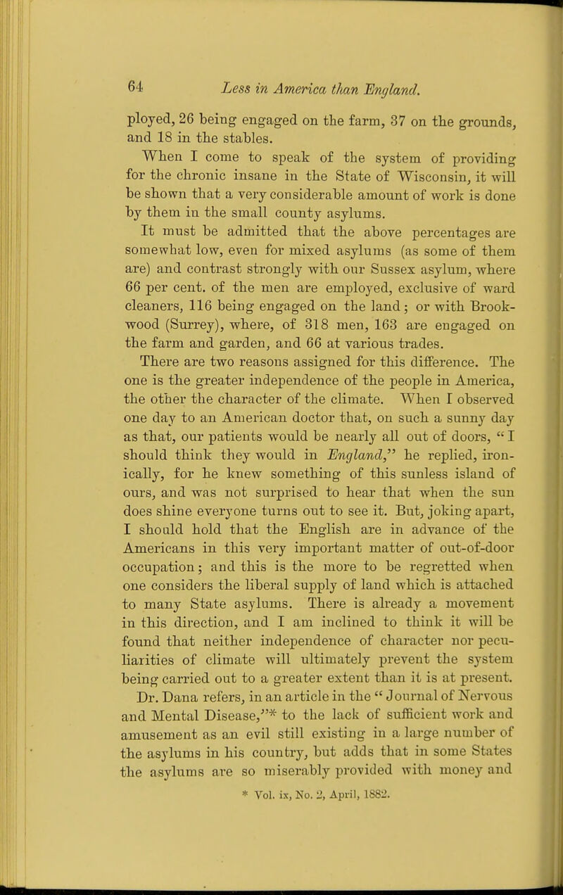 Less in America than England. ployed, 26 being engaged on the farm, 37 on the grounds, and 18 in the stables. When I come to speak of the system of providing for the chronic insane in the State of Wisconsin, it will be shown that a very considerable amount of work is done by them in the small county asylums. It must be admitted that the above percentages are somewhat low, even for mixed asylums (as some of them are) and contrast strongly with our Sussex asylum, where 66 per cent, of the men are employed, exclusive of ward cleaners, 116 being engaged on the land; or with Brook- wood (Surrey), where, of 318 men, 163 are engaged on the farm and garden, and 66 at various trades. There are two reasons assigned for this difference. The one is the greater independence of the people in America, the other the character of the climate. When I observed one day to an American doctor that, on such a sunny day as that, our patients would be nearly all out of doors,  I should think they would in England, he replied, iron- ically, for he knew something of this sunless island of ours, and w^as not surprised to hear that when the sun does shine everyone turns out to see it. But, joking apart, I should hold that the English are in advance of the Americans in this very important matter of out-of-door occupation; and this is the moi'e to be regretted when one considers the liberal supply of land which is attached to many State asylums. There is already a movement in this direction, and I am inclined to think it wiU be found that neither independence of character nor pecu- liarities of climate will ultimately prevent the system being carried out to a greater extent than it is at present. Dr. Dana refers, in an article in the Journal of Nervous and Mental Disease,^'* to the lack of sufficient work and amusement as an evil still existing in a large number of the asylums in his country, but adds that in some States the asylums are so miserably provided with money and * Vol. ix, No. li, April, lS8l'.