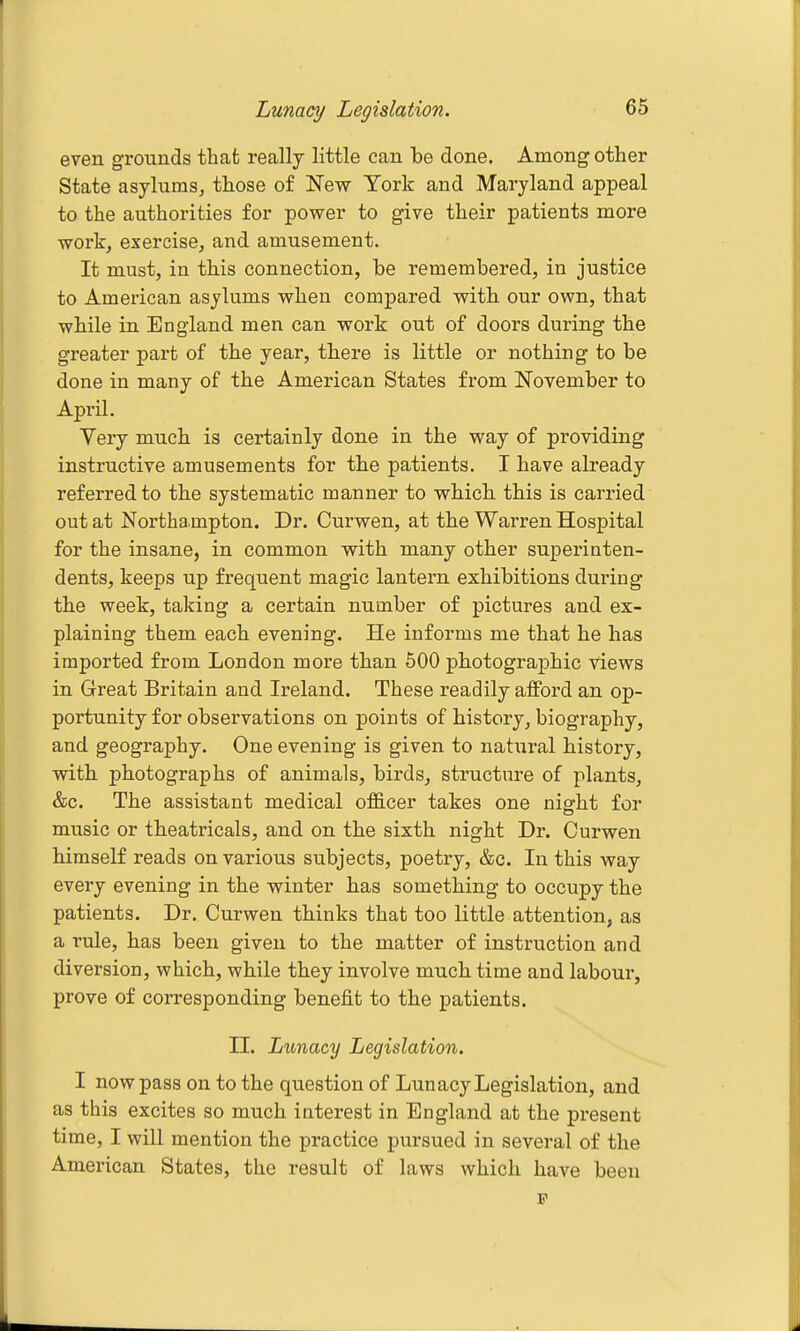 Lunacy Legislation. even grounds that really little can be done. Among other State asylums, those of New York and Maryland appeal to the authorities for power to give their patients more work, exercise, and amusement. It must, ia this connection, be remembered, in justice to American asylums when compared with our own, that while in England men can work out of doors during the greater part of the year, there is little or nothing to be done in many of the American States from November to April. Very much is certainly done in the way of providing instructive amusements for the patients. I have already referred to the systematic manner to which this is carried out at Northa mpton. Dr. Curwen, at the Warren Hospital for the insane, in common with many other superinten- dents, keeps up frequent magic lantern exhibitions during the week, taking a certain number of pictures and ex- plaining them each evening. He informs me that he has imported from London more than 600 photographic views in Great Britain and Ireland. These readily afford an op- portunity for observations on points of history, biography, and geography. One evening is given to natiiral history, with photographs of animals, birds, structure of plants, &c. The assistant medical ofS.cer takes one night for music or theatricals, and on the sixth night Dr. Curwen himself reads on various subjects, poetry, &c. In this way every evening in the winter has something to occupy the patients. Dr. Curwen thinks that too little attention, as a rule, has been given to the matter of instruction and diversion, which, while they involve much time and labour, prove of corresponding benefit to the patients. II. Lunacy Legislation. I now pass on to the question of Lunacy Legislation, and as this excites so much interest in England at the present time, I will mention the practice pursued in several of the American States, the result of laws which have been F