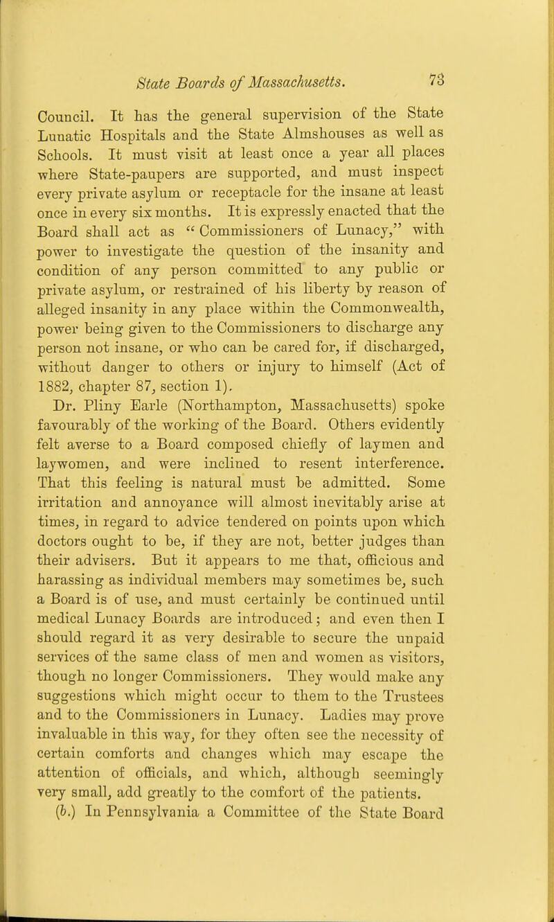 8tate Boards of Massachusetts. Council. It has the general supervision of the State Lunatic Hospitals and the State Almshouses as well as Schools. It must visit at least once a year all places where State-paupers are supported, and must inspect every private asylum or receptacle for the insane at least once in every six months. It is expressly enacted that the Board shall act as  Commissioners of Lunacy, with power to investigate the question of the insanity and condition of any person committed to any public or private asylum, or restrained of his liberty by reason of alleged insanity in any place within the Commonwealth, power being given to the Commissioners to discharge any person not insane, or who can be cared for, if discharged, without danger to others or injury to himself (Act of 1882, chapter 87, section 1). Dr. Pliny Earle (Northampton, Massachusetts) spoke favourably of the working of the Board. Others evidently felt averse to a Board composed chiefly of laymen and laywomen, and were inclined to resent interference. That this feeling is natural must be admitted. Some irritation and annoyance will almost inevitably arise at times, in regard to advice tendered on points upon which doctors ought to be, if they are not, better judges than their advisers. But it appears to me that, officious and harassing as individual members may sometimes be, such a Board is of use, and must certainly be continued until medical Lunacy Boards are introduced; and even then I should regard it as very desirable to secure the uupaid services of the same class of men and women as visitors, though no longer Commissioners. They would make any suggestions which might occur to them to the Trustees and to the Commissioners in Lunacy. Ladies may prove invaluable in this way, for they often see the necessity of certain comforts and changes which may escape the attention of officials, and which, although seemingly very small, add greatly to the comfort of the patients. (&.) In Pennsylvania a Committee of the State Board
