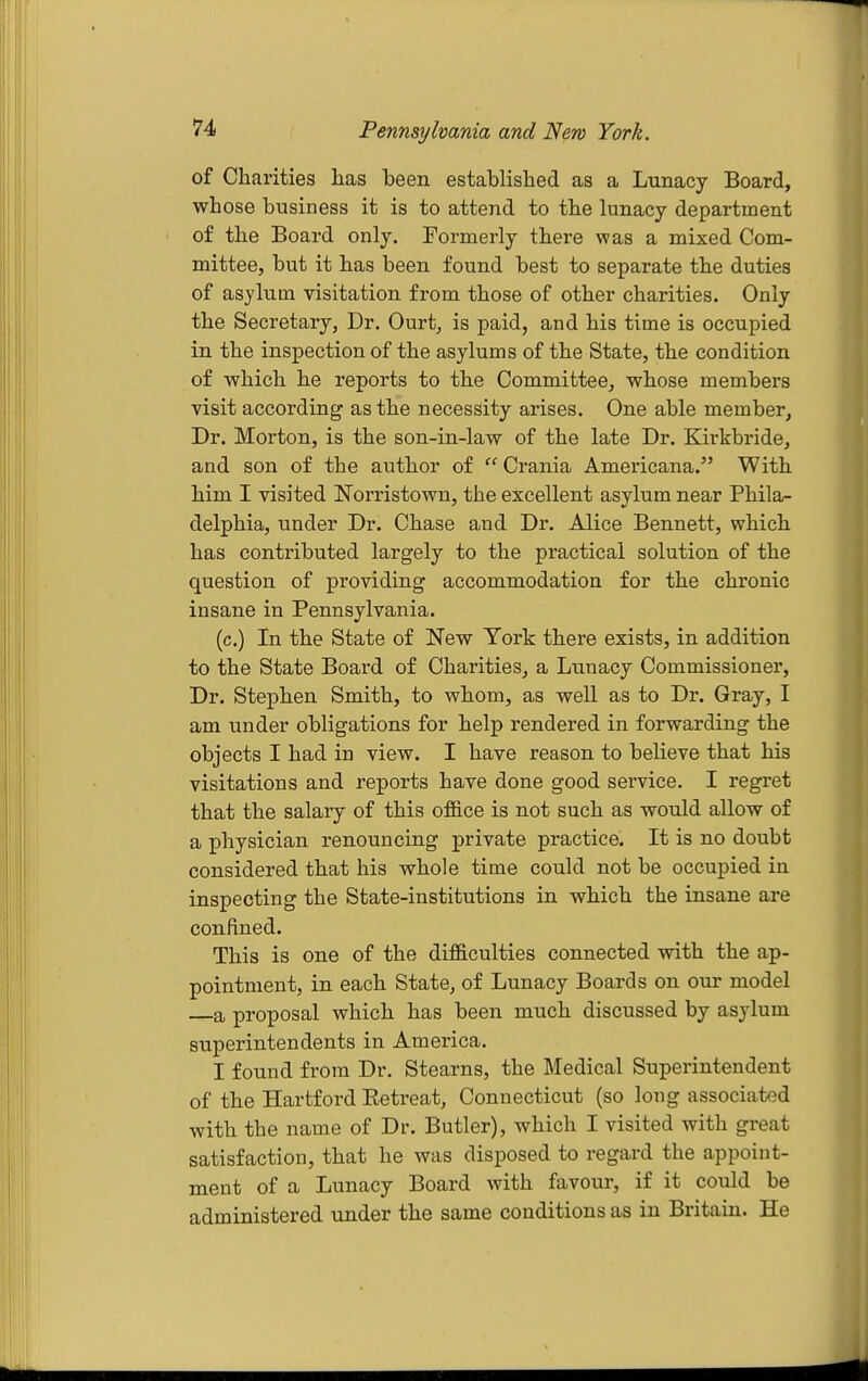 Pennsylvania and New York. of Charities has been established as a Lunacy Board, whose business it is to attend to the lunacy department of the Board only. Formerly there was a mixed Com- mittee, but it has been found best to separate the duties of asylum visitation from those of other charities. Only the Secretary, Dr. Ourt, is paid, and his time is occupied in the inspection of the asylums of the State, the condition of which he reports to the Committee, whose members visit according as the necessity arises. One able member, Dr. Morton, is the son-in-law of the late Dr. Kirkbride, and son of the author of  Crania Americana. With him I visited Norristown, the excellent asvlum near Phila- delphia, under Dr. Chase and Dr. Alice Bennett, which has contributed largely to the practical solution of the question of providing accommodation for the chronic insane in Pennsylvania. (c.) In the State of New York there exists, in addition to the State Board of Charities, a Lunacy Commissioner, Dr. Stephen Smith, to whom, as well as to Dr. Gray, I am under obligations for help rendered in forwarding the objects I had in view. I have reason to believe that his visitations and reports have done good service. I regret that the salary of this of&ce is not such as would allow of a physician renouncing private practice. It is no doubt considered that his whole time could not be occupied in inspecting the State-institutions in which the insane are confined. This is one of the difiGlculties connected with the ap- pointment, in each State, of Lunacy Boards on our model —a proposal which has been much discussed by asylum superintendents in America. I found from Dr. Stearns, the Medical Superintendent of the Hartford Eetreat, Connecticut (so long associated with the name of Dr. Butler), which I visited with great satisfaction, that he was disposed to regard the appoint- ment of a Lunacy Board Avith favour, if it could be administered under the same conditions as in Britain. He