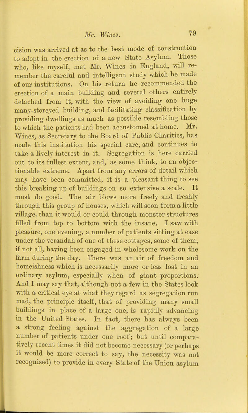 Mr. Wines. cision was arrived at as to the best mode of construction to adopt in the erection o£ a new State Asylum. Those who, like myself, met Mr. Wines in England, will re- member the careful and intelligent study which he made of our institutions. On his return he recommended the erection of a main building and several others entirely detached from it, with the view of avoiding one huge many-storeyed building, and facilitating classification by providing dwellings as much as possible resembling those to which the patients had been accustomed at home. Mr. Wines, as Secretary to the Board of Public Charities, has made this institution his special care, and continues to take a lively interest in it. Segregation is here carried out to its fullest extent, and, as some think, to an objec- tionable extreme. Apart from any errors of detail whicb may have been committed, it is a pleasant thing to see this breaking up of buildings on so extensive a scale. It must do good. The air blows more freely and freshly through this group of houses, which will soon form, a little village, than it would or could through monster structures filled from top to bottom with the insane. I saw with pleasure, one evening, a number of patients sitting at ease under the verandah of one of these cottages, some of them, if not all, having been engaged in wholesome work on the farm during the day. There was an air of freedom and homeishness which is necessarily more or less lost in an ordinary asylum, especially when of giant px'oportions. And I may say that, although not a few in the States look with a critical eye at what they regard as segregation run mad, the principle itself, that of providing many small buildings in place of a large one, is rapidly advancing in the United States. In fact, there has always been a strong feeling against the aggregation of a large number of patients under one roof; but until compara- tively recent times it did not become necessary (or perhaps it would be more correct to say, the necessity was not recognised) to provide in every State of the Union asylum