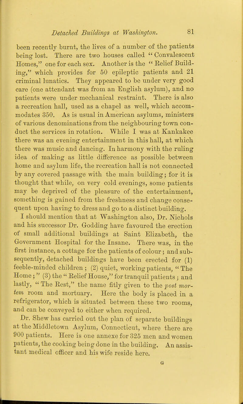 been recently burnt, the lives of a number of the patients being: lost. There are two houses called  Convalescent Homes, one for each sex. Another is the  Eelief Build- ing, which provides for 60 epileptic patients and 21 criminal lunatics. They appeared to be under very good care (one attendant was from an English asylum), and no patients were under mechanical restraint. There is also a recreation hall, used as a chapel as well, which accom- modates 350. As is usual in American asylums, ministers of various denominations from the neighbouring town con- duct the services in rotation. While I was at Kankakee there was an evening entertainment in this hall, at which there was music and dancing. In harmony with the ruling idea of making as little diifference as possible between home and asylum life, the recreation hall is not connected by any covered passage with the main building; for it is thought that while, on very cold evenings, some patients may be deprived of the pleasure of the entertainment, something is gained from the freshness and change conse- quent upon having to dress and go to a distinct building. I should mention that at Washington also, Dr. Nichols and his successor Dr. Godding have favoured the erection of small additional buildings at Saint Elizabeth, the Government Hospital for the Insane. There was, in the first instance, a cottage for the patients of colour; and sub- sequently, detached buildings have been erected for (1) feeble-minded children ; (2) quiet, working patients, The Home; (3) the  Eelief House, for tranquil patients; and lastly,  The Eest, the name fitly given to the post mor- tem room and mortuary. Here the body is placed in a refrigerator, which is situated between these two rooms, and can be conveyed to either when required. Dr. Shew has carried out the plan of separate buildings at the Middletown Asylum, Connecticut, where there are 900 patients. Here is one annexe for 325 men and women patients, the cooking being done in the building. An assis- tant medical officer and his wife reside here.