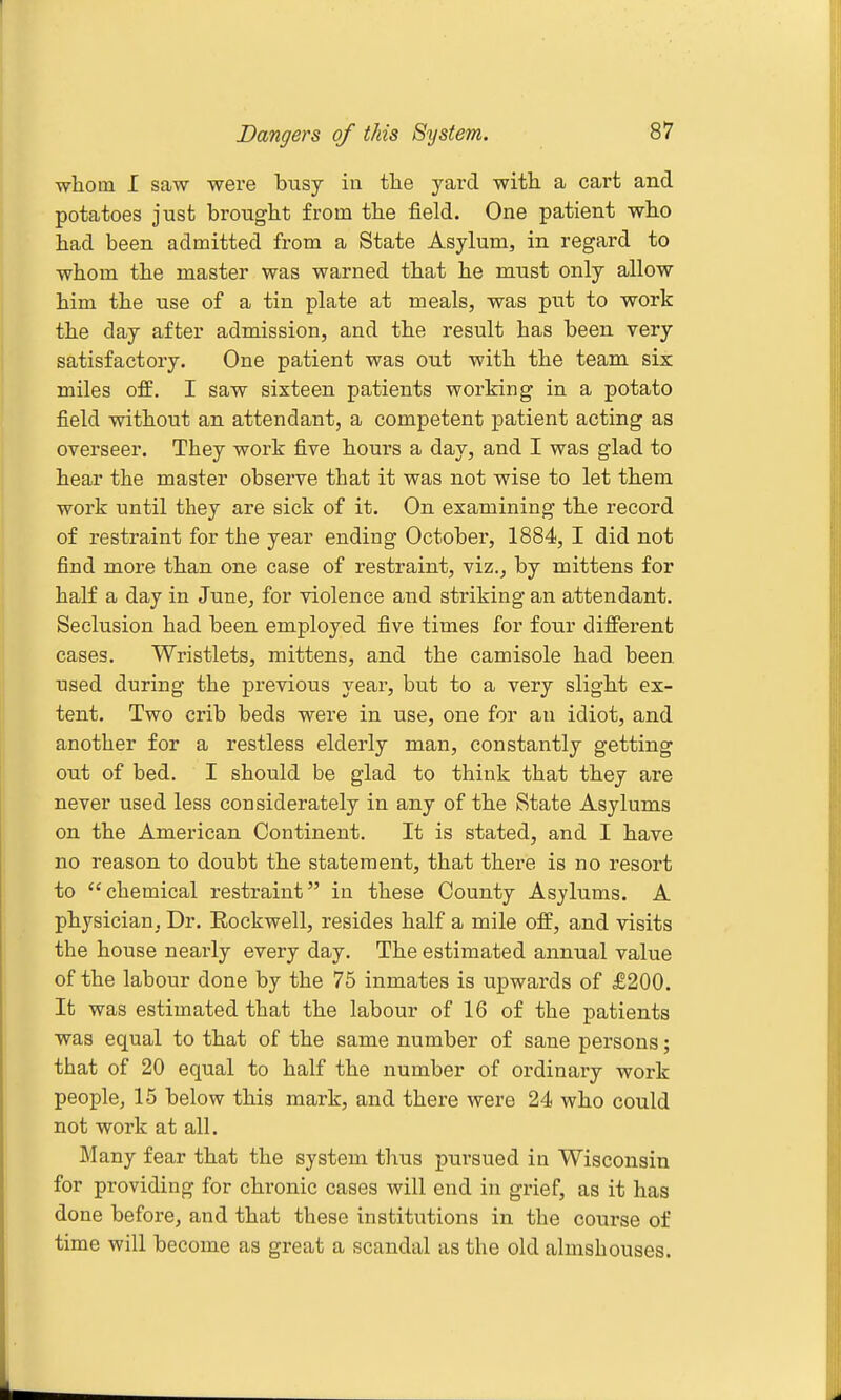 Dangers of this System. ■whom I saw were busy in the yard with a cart and potatoes just brought from the field. One patient who had been admitted from a State Asylum, in regard to whom the master was warned that he must only allow him the use of a tin plate at meals, was put to work the day after admission, and the result has been very satisfactory. One patient was out with the team six miles off, I saw sixteen patients working in a potato field without an attendant, a competent patient acting as overseer. They work five hours a day, and I was glad to hear the master observe that it was not wise to let them work until they are sick of it. On examining the record of restraint for the year ending October, 1884, I did not find more than one case of restraint, viz., by mittens for half a day in June, for -violence and sticking an attendant. Seclusion had been employed five times for four diffei-ent cases. Wristlets, mittens, and the camisole had been used during the previous year, but to a very slight ex- tent. Two crib beds were in use, one for an idiot, and another for a restless elderly man, constantly getting out of bed. I should be glad to think that they are never used less considerately in any of the State Asylums on the American Continent. It is stated, and I have no reason to doubt the statement, that there is no resort to chemical restraint in these County Asylums. A physician, Dr. Rockwell, resides half a mile off, and visits the house nearly every day. The estimated annual value of the labour done by the 75 inmates is upwards of £200. It was estimated that the labour of 16 of the patients was equal to that of the same number of sane persons; that of 20 equal to half the number of ordinary work people, 15 below this mark, and there were 24 who could not work at all. Many fear that the system thus pursued in Wisconsin for providing for chronic cases will end in grief, as it has done before, and that these institutions in the course of time will become as great a scandal as the old almshouses.