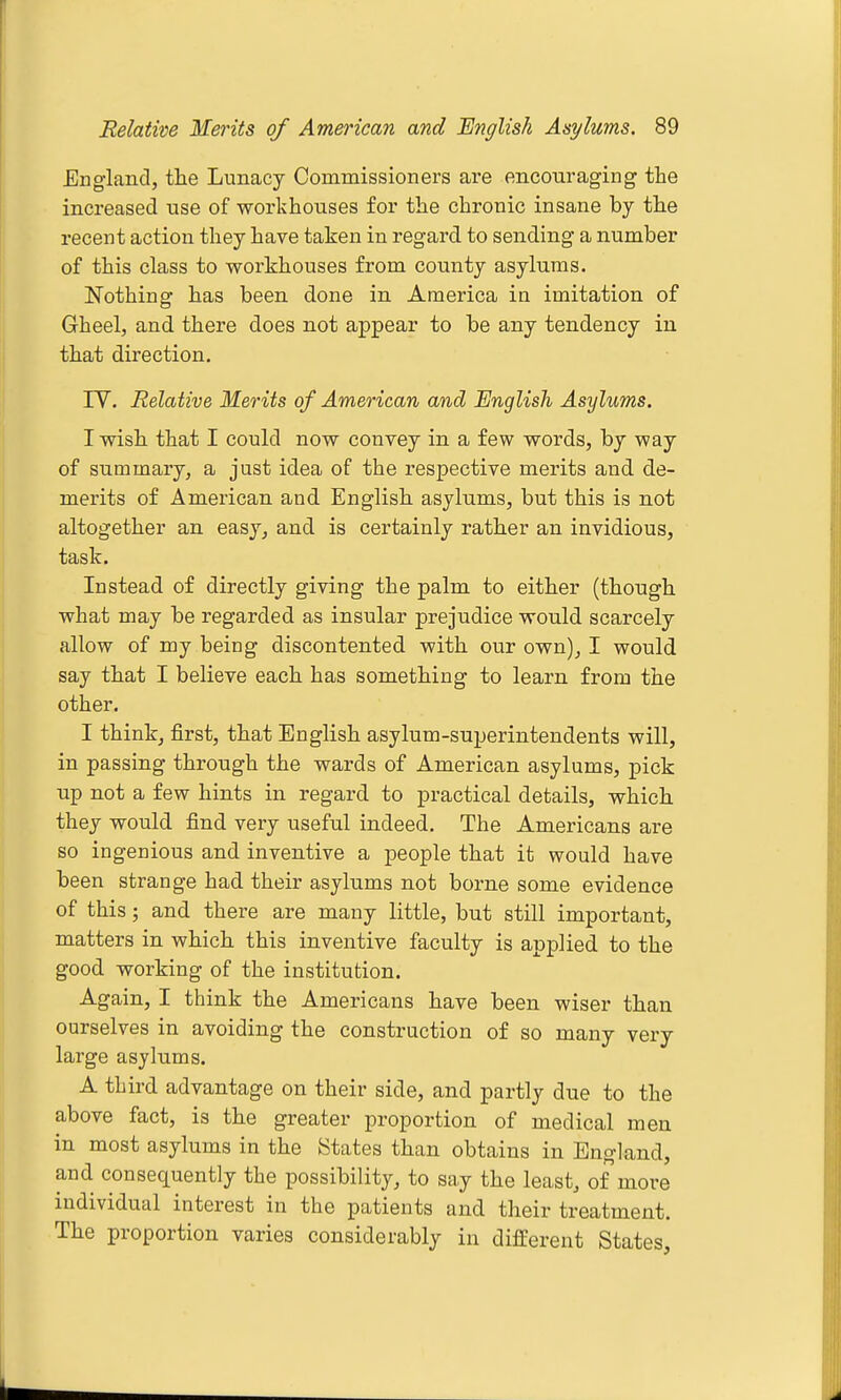 England, tlie Lunacy Commissioners ai-e encouraging the increased use of workhouses for the chronic insane by the recent action they have taken in regard to sending a number of this class to workhouses from county asylums. Nothing has been done in America in imitation of Gheel, and there does not appear to be any tendency in that direction. lY. Relative Merits of American and English Asylums. I wish that I could now convey in a few words, by way of summary, a just idea of the respective merits and de- merits of American and English asylums, but this is not altogether an easy, and is certainly rather an invidious, task. Instead of directly giving the palm to either (though what may be regarded as insular prejudice would scarcely allow of my being discontented with our own), I would say that I believe each has something to learn from the other, I think, first, that English asylum-superintendents will, in passing through the wards of American asylums, pick up not a few hints in regard to practical details, which they would find very useful indeed. The Americans are so ingenious and inventive a people that it would have been strange had their asylums not borne some evidence of this; and there are many little, but still important, matters in which this inventive faculty is applied to the good working of the institution. Again, I think the Americans have been wiser than ourselves in avoiding the construction of so many very large asylums. A third advantage on their side, and partly due to the above fact, is the greater proportion of medical men in most asylums in the States than obtains in England, and consequently the possibility, to say the least, of more individual interest in the patients and their treatment. The proportion varies considerably in different States,