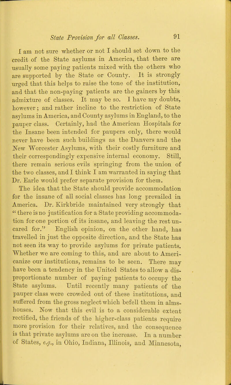 State Provision for all Glasses. I am not sure wlietlier or not I should set down to the credit of the State asylums in America, that there are usually some paying patients mixed with the others who ai-e supported by the State or County. It is strongly lU'ged that this helps to raise the tone of the institution, and that the non-paying patients are the gainers by this admixttire of classes. It may be so. I have my doubts, however; and rather incline to the restriction of State asylums in America, and County asylums in England, to the pauper class. Certainly, had the American Hospitals for the Insane been intended for paupers only, there would never have been such buildings as the Danvers and the New Worcester Asylums, with their costly furniture and their correspondingly expensive internal economy. Still, there remain serious evils springing from the union of the two classes, and I think I am warranted in saying that Dr. Earle would prefer separate provision for them. The idea that the State should provide accommodation for the insane of all social classes has long prevailed in America. Dr. Kirkbride maintained very strongly that  there is no justification for a State providing accommoda- tion for one portion of its insane, and leaving the restun- cared for.'^ English opinion, on the other hand, has travelled in just the opposite direction, and the State has not seen its way to provide asylums for private patients. Whether we are coming to this, and are about to Ameri- canize our institutions, remains to be seen. There may have been a tendency in the United States to allow a dis- proportionate number of paying patients to occupy the State asylums. Until recently many patients of the pauper class were crowded out of these institutions, and suffered from the gross neglect which befell them in alms- houses. Now that this evil is to a considerable extent rectified, the friends of the higher-class patients require more provision for their relatives, and the consequence is that private asylums are on the increase. In a number of States, e.ff., in Ohio, Indiana, Illinois^ and Minnesota,