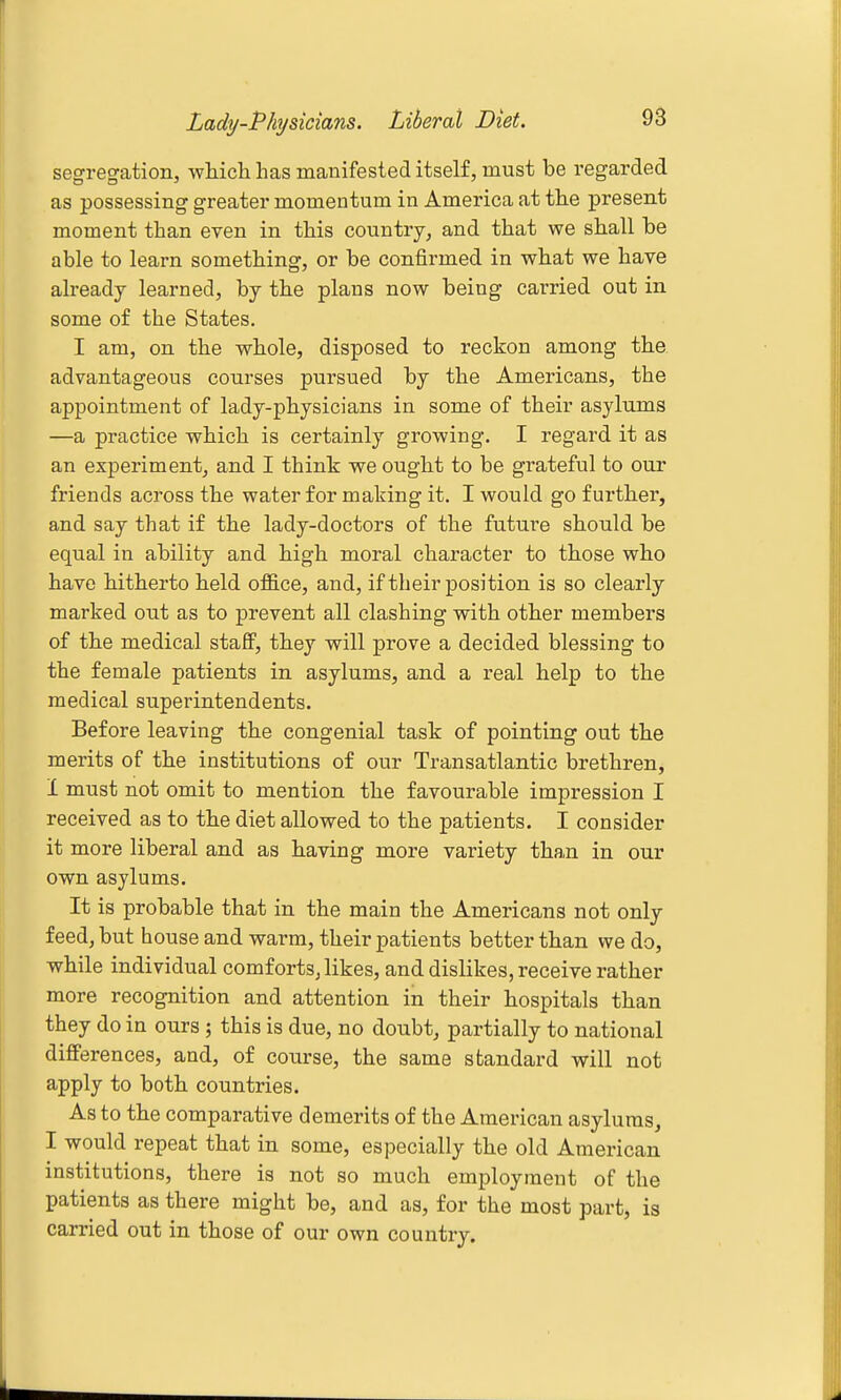 Lady-Physicians. Liberal Diet. segregation, wliich has manifested itself, must be regarded as possessing greater momentum in America at the present moment than even in this country, and that we shall be able to learn something, or be confirmed in what we have already learned, by the plans now being carried out in some of the States. I am, on the whole, disposed to reckon among the. advantageous courses pursued by the Americans, the appointment of lady-physicians in some of their asylums —a practice which is certainly growing. I regard it as an experiment, and I think we ought to be grateful to our friends across the water for making it. I would go further, and say that if the lady-doctors of the future should be equal in ability and high moral character to those who have hitherto held ofB.ce, and, if their position is so clearly marked out as to prevent all clashing with other members of the medical stafiP, they will prove a decided blessing to the female patients in asylums, and a real help to the medical superintendents. Before leaving the congenial task of pointing out the merits of the institutions of our Transatlantic brethren, 1 must not omit to mention the favourable impression I received as to the diet allowed to the patients. I consider it more liberal and as having more variety tha,n in our own asylums. It is probable that in the main the Americans not only feed, but house and warm, their patients better than we do, while individual comforts, likes, and dislikes, receive rather more recognition and attention in their hospitals than they do in ours ; this is due, no doubt, partially to national differences, and, of course, the same standard will not apply to both countries. As to the comparative demerits of the American asylums, I would repeat that in some, especially the old American institutions, there is not so much employment of the patients as there might be, and as, for the most part, is carried out in those of our own country.