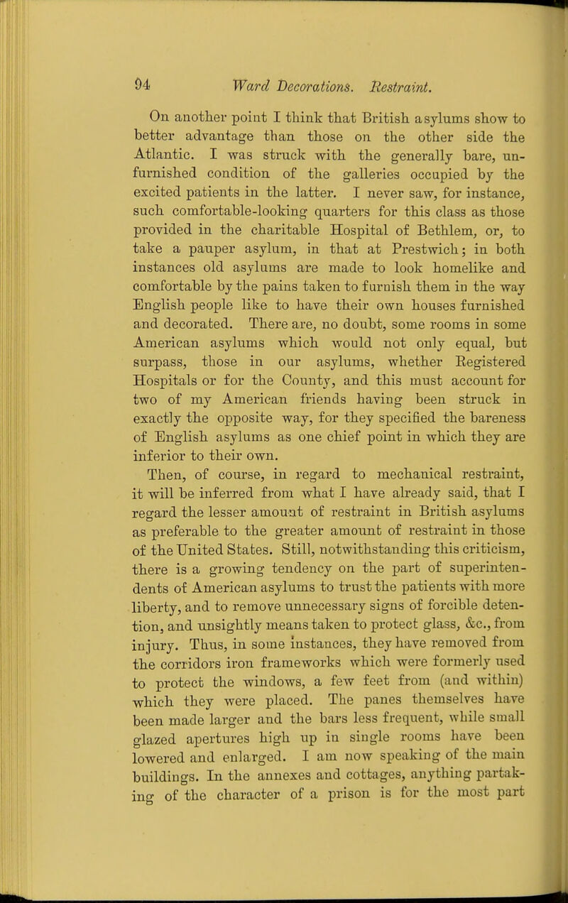 On another point I think that British asylums show to better advantage than those on the other side the Atlantic. I was struck with the generally bare, un- furnished condition of the galleries occupied by the excited patients in the latter. I never saw, for instance, such comfortable-looking quarters for this class as those provided in the charitable Hospital of Bethlem, or, to take a pauper asylum, in that at Prestwich; in both instances old asylums are made to look homelike and comfortable by the pains taken to furnish them in the way English people like to have their own houses furnished and decorated. There are, no doubt, some rooms in some American asylums which would not only equal, but surpass, those in our asylums, whether Eegistered Hospitals or for the County, and this must account for two of my American friends having been struck in exactly the opposite way, for they specified the bareness of English asylums as one chief point in which they are inferior to their own. Then, of course, in regard to mechanical restraint, it will be inferred from what I have already said, that I regard the lesser amount of restraint in British asylums as preferable to the greater amount of restraint in those of the United States. Still, notwithstanding this criticism, there is a growing tendency on the part of superinten- dents of American asylums to trust the patients with more liberty, and to remove unnecessary signs of forcible deten- tion, and unsightly means taken to protect glass, &c., from injury. Thus, in some Instances, they have removed from the corridors iron frameworks which were formerly used to protect the windows, a few feet from (and within) which they were placed. The panes themselves have been made larger and the bars less frequent, while small glazed apertures high up in single rooms have been lowered and enlarged. I am now speaking of the main buildings. In the annexes and cottages, anything partak- ing of the character of a prison is for the most part