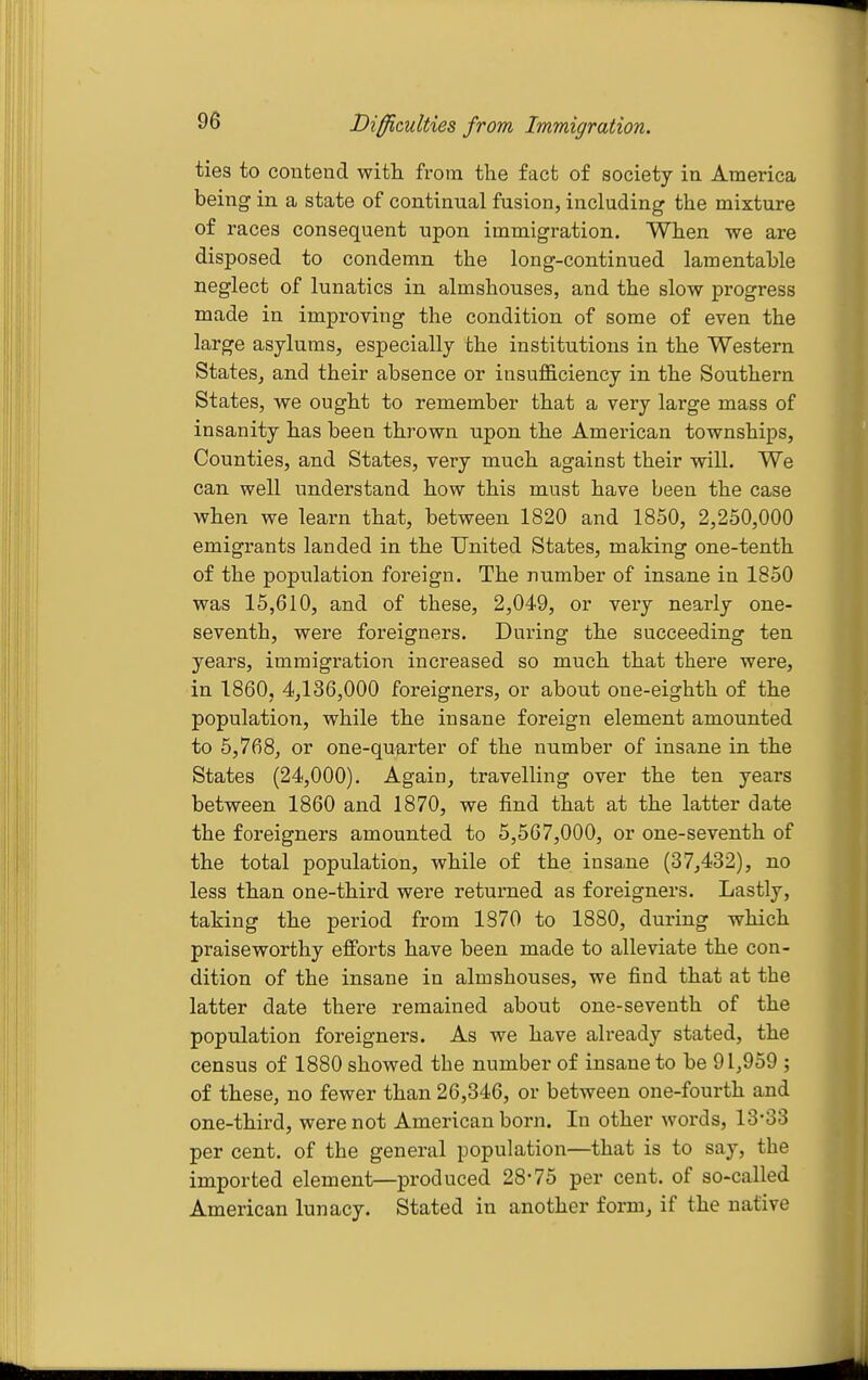 Difficulties from Immigration. ties to contend with from the fact of society in America being in a state of continual fusion, including the mixture of races consequent upon immigration. When we are disposed to condemn the long-continued lamentable neglect of lunatics in almshouses, and the slow progress made in improving the condition of some of even the large asylums, especially the institutions in the Western States, and their absence or insufficiency in the Southern States, we ought to remember that a very large mass of insanity has been thrown upon the American townships, Counties, and States, very much against their will. We can well understand how this must have been the case when we learn that, between 1820 and 1850, 2,250,000 emigrants landed in the United States, making one-tenth of the population foreign. The number of insane in 1850 was 15,610, and of these, 2,049, or very nearly one- seventh, were foreigners. During the succeeding ten years, immigration increased so much that there were, in 1860, 4,136,000 foreigners, or about one-eighth of the population, while the insane foreign element amounted to 5,768, or one-quarter of the number of insane in the States (24,000). Again, travelling over the ten years between 1860 and 1870, we find that at the latter date the foreigners amounted to 5,567,000, or one-seventh of the total population, while of the insane (37,432), no less than one-third were returned as foreigners. Lastly, taking the period from 1870 to 1880, during which praiseworthy efforts have been made to alleviate the con- dition of the insane in almshouses, we find that at the latter date there remained about one-seventh of the population foreigners. As we have already stated, the census of 1880 showed the number of insane to be 91,959 ; of these, no fewer than 26,346, or between one-fourth and one-third, were not American born. In other words, 13-33 per cent, of the general population—that is to say, the imported element—produced 28-75 per cent, of so-called American lunacy. Stated in another form, if the native
