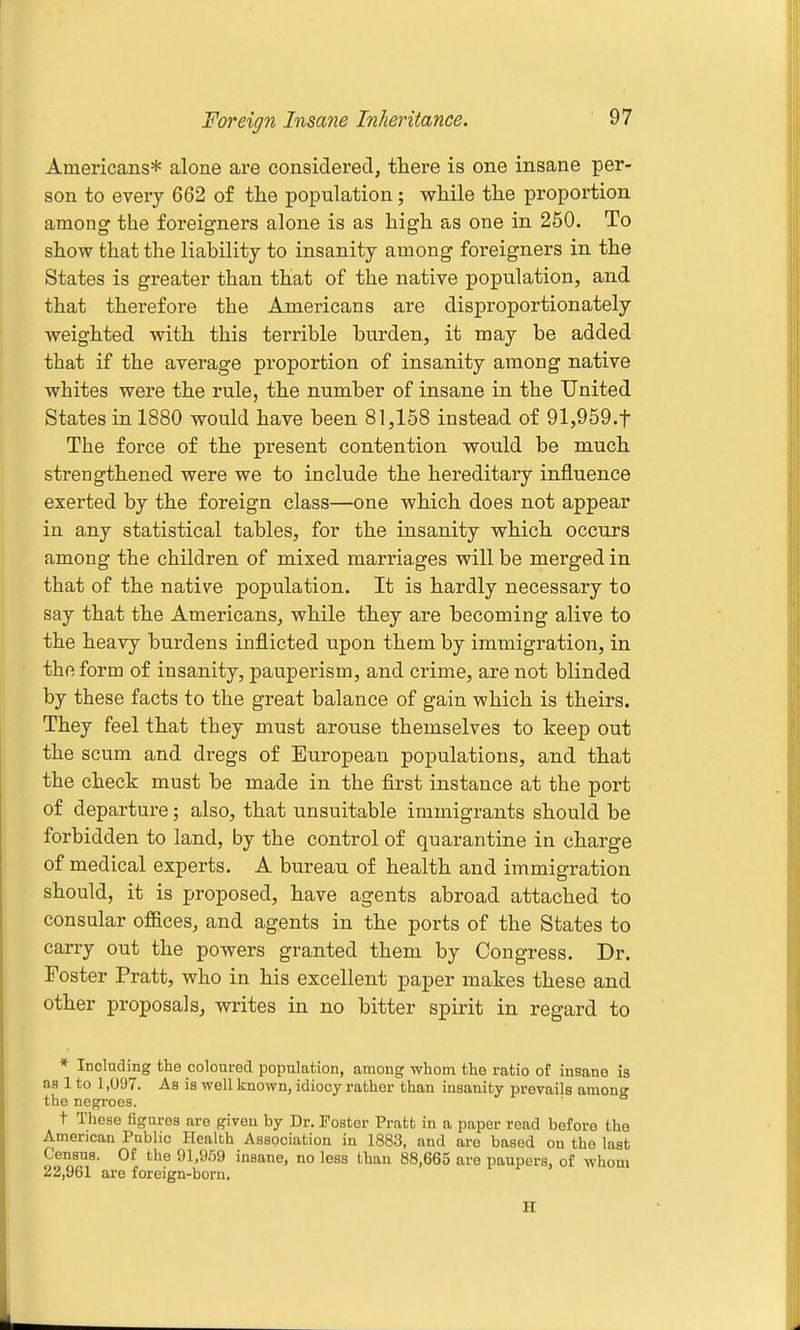 Foreign Insane Inheritance. Americans* alone are consideredj there is one insane per- son to every 662 of the population; while the proportion among the foreigners alone is as high as one in 250. To show that the liability to insanity among foreigners in the States is greater than that of the native population, and that thei'efore the Americans are disproportionately weighted with this terrible burden, it may be added that if the average proportion of insanity among native whites were the rule, the number of insane in the United States in 1880 would have been 81,158 instead of 91,959.t The force of the present contention would be much strengthened were we to include the hereditary influence exerted by the foreign class—one which does not appear in any statistical tables, for the insanity which occurs among the children of mixed marriages will be merged in that of the native population. It is hardly necessary to say that the Americans, while they are becoming alive to the heavy burdens inflicted upon them by immigration, in the form of insanity, pauperism, and crime, are not blinded by these facts to the great balance of gain which is theirs. They feel that they must arouse themselves to keep out the scum and dregs of European populations, and that the check must be made in the first instance at the port of departure; also, that unsuitable immigrants should be forbidden to land, by the control of quarantine in charge of medical experts. A bureau of health and immigration should, it is proposed, have agents abroad attached to consular offices, and agents in the ports of the States to carry out the powers granted them by Congress. Dr. Foster Pratt, who in his excellent paper makes these and other proposals, writes in no bitter spirit in regard to * Inclnding the coloured population, among whom the ratio of insane is as 1 to 1,097. As is well known, idiocy rather than insanity prevails among the negroes. t These figures are given by Dr. Foster Pratt in a paper read before the American Public Health Association in 1883, and are based on tho last Census. Of the 91,959 insane, no less than 88,665 are paupers, of whom 22,961 are foreign-born. H